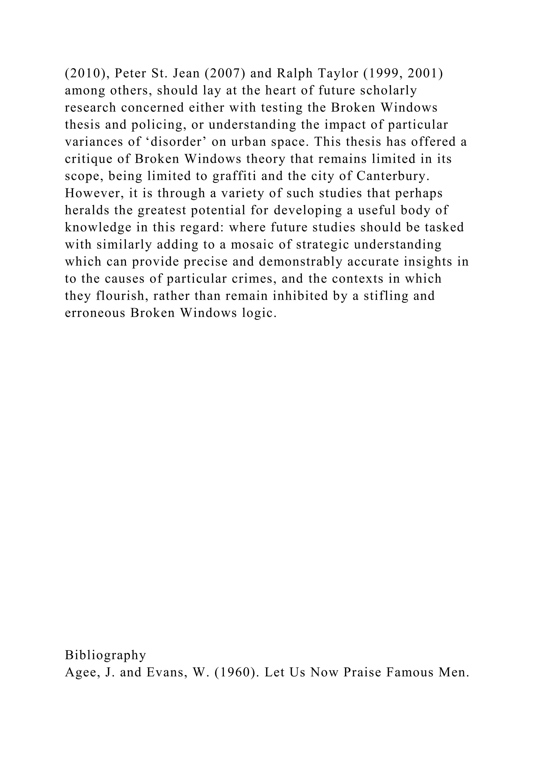 (2010), Peter St. Jean (2007) and Ralph Taylor (1999, 2001)
among others, should lay at the heart of future scholarly
research concerned either with testing the Broken Windows
thesis and policing, or understanding the impact of particular
variances of ‘disorder’ on urban space. This thesis has offered a
critique of Broken Windows theory that remains limited in its
scope, being limited to graffiti and the city of Canterbury.
However, it is through a variety of such studies that perhaps
heralds the greatest potential for developing a useful body of
knowledge in this regard: where future studies should be tasked
with similarly adding to a mosaic of strategic understanding
which can provide precise and demonstrably accurate insights in
to the causes of particular crimes, and the contexts in which
they flourish, rather than remain inhibited by a stifling and
erroneous Broken Windows logic.
Bibliography
Agee, J. and Evans, W. (1960). Let Us Now Praise Famous Men.
 