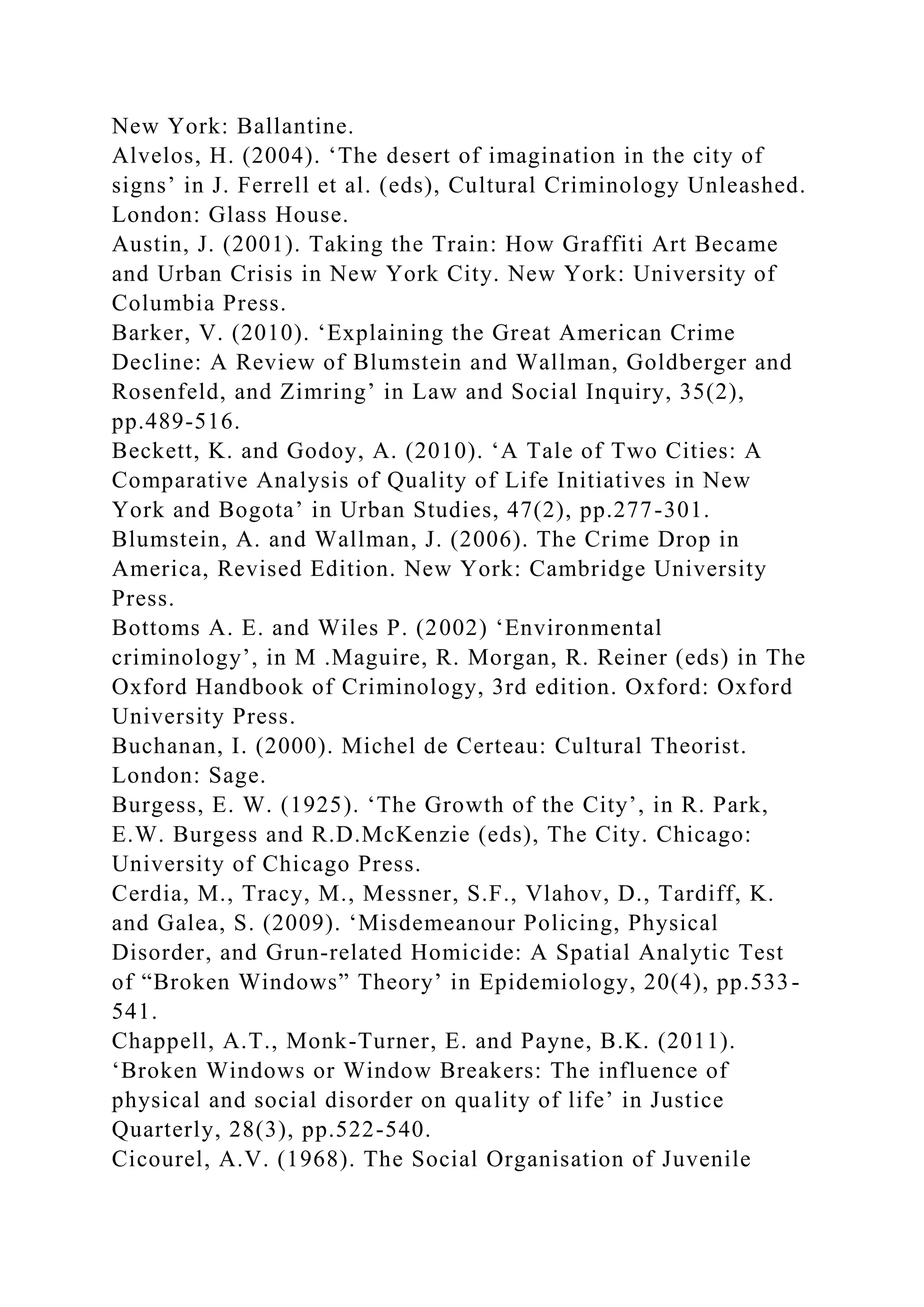New York: Ballantine.
Alvelos, H. (2004). ‘The desert of imagination in the city of
signs’ in J. Ferrell et al. (eds), Cultural Criminology Unleashed.
London: Glass House.
Austin, J. (2001). Taking the Train: How Graffiti Art Became
and Urban Crisis in New York City. New York: University of
Columbia Press.
Barker, V. (2010). ‘Explaining the Great American Crime
Decline: A Review of Blumstein and Wallman, Goldberger and
Rosenfeld, and Zimring’ in Law and Social Inquiry, 35(2),
pp.489-516.
Beckett, K. and Godoy, A. (2010). ‘A Tale of Two Cities: A
Comparative Analysis of Quality of Life Initiatives in New
York and Bogota’ in Urban Studies, 47(2), pp.277-301.
Blumstein, A. and Wallman, J. (2006). The Crime Drop in
America, Revised Edition. New York: Cambridge University
Press.
Bottoms A. E. and Wiles P. (2002) ‘Environmental
criminology’, in M .Maguire, R. Morgan, R. Reiner (eds) in The
Oxford Handbook of Criminology, 3rd edition. Oxford: Oxford
University Press.
Buchanan, I. (2000). Michel de Certeau: Cultural Theorist.
London: Sage.
Burgess, E. W. (1925). ‘The Growth of the City’, in R. Park,
E.W. Burgess and R.D.McKenzie (eds), The City. Chicago:
University of Chicago Press.
Cerdia, M., Tracy, M., Messner, S.F., Vlahov, D., Tardiff, K.
and Galea, S. (2009). ‘Misdemeanour Policing, Physical
Disorder, and Grun-related Homicide: A Spatial Analytic Test
of “Broken Windows” Theory’ in Epidemiology, 20(4), pp.533-
541.
Chappell, A.T., Monk-Turner, E. and Payne, B.K. (2011).
‘Broken Windows or Window Breakers: The influence of
physical and social disorder on quality of life’ in Justice
Quarterly, 28(3), pp.522-540.
Cicourel, A.V. (1968). The Social Organisation of Juvenile
 