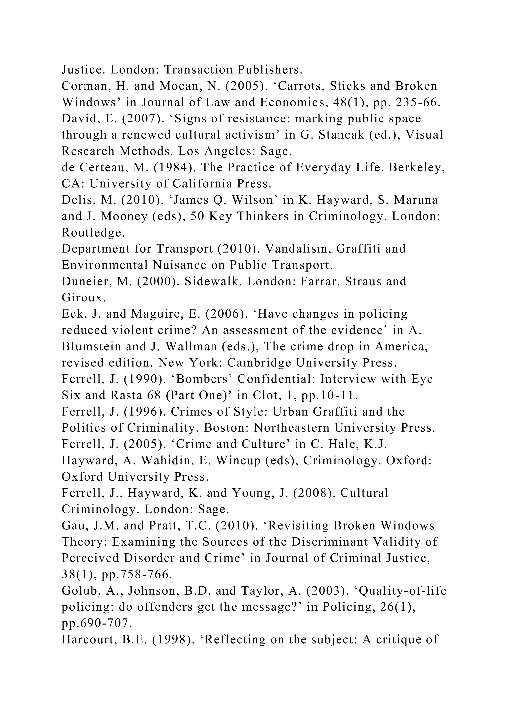 Justice. London: Transaction Publishers.
Corman, H. and Mocan, N. (2005). ‘Carrots, Sticks and Broken
Windows’ in Journal of Law and Economics, 48(1), pp. 235-66.
David, E. (2007). ‘Signs of resistance: marking public space
through a renewed cultural activism’ in G. Stancak (ed.), Visual
Research Methods. Los Angeles: Sage.
de Certeau, M. (1984). The Practice of Everyday Life. Berkeley,
CA: University of California Press.
Delis, M. (2010). ‘James Q. Wilson’ in K. Hayward, S. Maruna
and J. Mooney (eds), 50 Key Thinkers in Criminology. London:
Routledge.
Department for Transport (2010). Vandalism, Graffiti and
Environmental Nuisance on Public Transport.
Duneier, M. (2000). Sidewalk. London: Farrar, Straus and
Giroux.
Eck, J. and Maguire, E. (2006). ‘Have changes in policing
reduced violent crime? An assessment of the evidence’ in A.
Blumstein and J. Wallman (eds.), The crime drop in America,
revised edition. New York: Cambridge University Press.
Ferrell, J. (1990). ‘Bombers’ Confidential: Interview with Eye
Six and Rasta 68 (Part One)’ in Clot, 1, pp.10-11.
Ferrell, J. (1996). Crimes of Style: Urban Graffiti and the
Politics of Criminality. Boston: Northeastern University Press.
Ferrell, J. (2005). ‘Crime and Culture’ in C. Hale, K.J.
Hayward, A. Wahidin, E. Wincup (eds), Criminology. Oxford:
Oxford University Press.
Ferrell, J., Hayward, K. and Young, J. (2008). Cultural
Criminology. London: Sage.
Gau, J.M. and Pratt, T.C. (2010). ‘Revisiting Broken Windows
Theory: Examining the Sources of the Discriminant Validity of
Perceived Disorder and Crime’ in Journal of Criminal Justice,
38(1), pp.758-766.
Golub, A., Johnson, B.D. and Taylor, A. (2003). ‘Quality-of-life
policing: do offenders get the message?’ in Policing, 26(1),
pp.690-707.
Harcourt, B.E. (1998). ‘Reflecting on the subject: A critique of
 