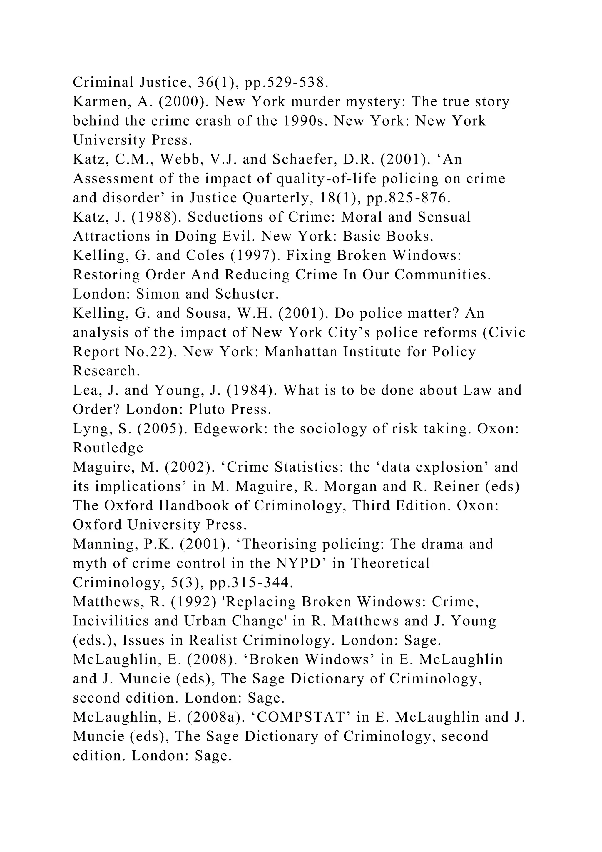 Criminal Justice, 36(1), pp.529-538.
Karmen, A. (2000). New York murder mystery: The true story
behind the crime crash of the 1990s. New York: New York
University Press.
Katz, C.M., Webb, V.J. and Schaefer, D.R. (2001). ‘An
Assessment of the impact of quality-of-life policing on crime
and disorder’ in Justice Quarterly, 18(1), pp.825-876.
Katz, J. (1988). Seductions of Crime: Moral and Sensual
Attractions in Doing Evil. New York: Basic Books.
Kelling, G. and Coles (1997). Fixing Broken Windows:
Restoring Order And Reducing Crime In Our Communities.
London: Simon and Schuster.
Kelling, G. and Sousa, W.H. (2001). Do police matter? An
analysis of the impact of New York City’s police reforms (Civic
Report No.22). New York: Manhattan Institute for Policy
Research.
Lea, J. and Young, J. (1984). What is to be done about Law and
Order? London: Pluto Press.
Lyng, S. (2005). Edgework: the sociology of risk taking. Oxon:
Routledge
Maguire, M. (2002). ‘Crime Statistics: the ‘data explosion’ and
its implications’ in M. Maguire, R. Morgan and R. Reiner (eds)
The Oxford Handbook of Criminology, Third Edition. Oxon:
Oxford University Press.
Manning, P.K. (2001). ‘Theorising policing: The drama and
myth of crime control in the NYPD’ in Theoretical
Criminology, 5(3), pp.315-344.
Matthews, R. (1992) 'Replacing Broken Windows: Crime,
Incivilities and Urban Change' in R. Matthews and J. Young
(eds.), Issues in Realist Criminology. London: Sage.
McLaughlin, E. (2008). ‘Broken Windows’ in E. McLaughlin
and J. Muncie (eds), The Sage Dictionary of Criminology,
second edition. London: Sage.
McLaughlin, E. (2008a). ‘COMPSTAT’ in E. McLaughlin and J.
Muncie (eds), The Sage Dictionary of Criminology, second
edition. London: Sage.
 