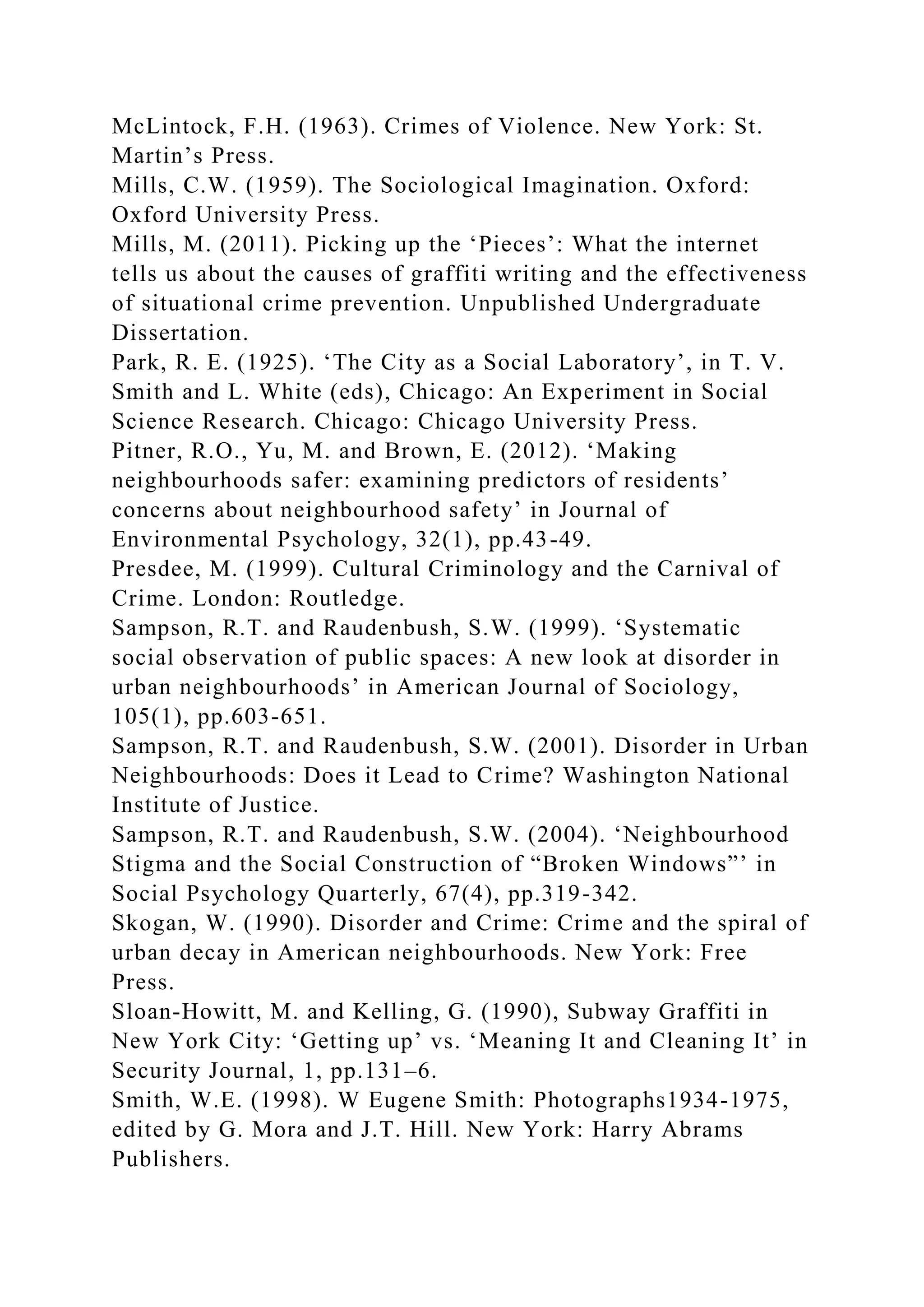 McLintock, F.H. (1963). Crimes of Violence. New York: St.
Martin’s Press.
Mills, C.W. (1959). The Sociological Imagination. Oxford:
Oxford University Press.
Mills, M. (2011). Picking up the ‘Pieces’: What the internet
tells us about the causes of graffiti writing and the effectiveness
of situational crime prevention. Unpublished Undergraduate
Dissertation.
Park, R. E. (1925). ‘The City as a Social Laboratory’, in T. V.
Smith and L. White (eds), Chicago: An Experiment in Social
Science Research. Chicago: Chicago University Press.
Pitner, R.O., Yu, M. and Brown, E. (2012). ‘Making
neighbourhoods safer: examining predictors of residents’
concerns about neighbourhood safety’ in Journal of
Environmental Psychology, 32(1), pp.43-49.
Presdee, M. (1999). Cultural Criminology and the Carnival of
Crime. London: Routledge.
Sampson, R.T. and Raudenbush, S.W. (1999). ‘Systematic
social observation of public spaces: A new look at disorder in
urban neighbourhoods’ in American Journal of Sociology,
105(1), pp.603-651.
Sampson, R.T. and Raudenbush, S.W. (2001). Disorder in Urban
Neighbourhoods: Does it Lead to Crime? Washington National
Institute of Justice.
Sampson, R.T. and Raudenbush, S.W. (2004). ‘Neighbourhood
Stigma and the Social Construction of “Broken Windows”’ in
Social Psychology Quarterly, 67(4), pp.319-342.
Skogan, W. (1990). Disorder and Crime: Crime and the spiral of
urban decay in American neighbourhoods. New York: Free
Press.
Sloan-Howitt, M. and Kelling, G. (1990), Subway Graffiti in
New York City: ‘Getting up’ vs. ‘Meaning It and Cleaning It’ in
Security Journal, 1, pp.131–6.
Smith, W.E. (1998). W Eugene Smith: Photographs1934-1975,
edited by G. Mora and J.T. Hill. New York: Harry Abrams
Publishers.
 