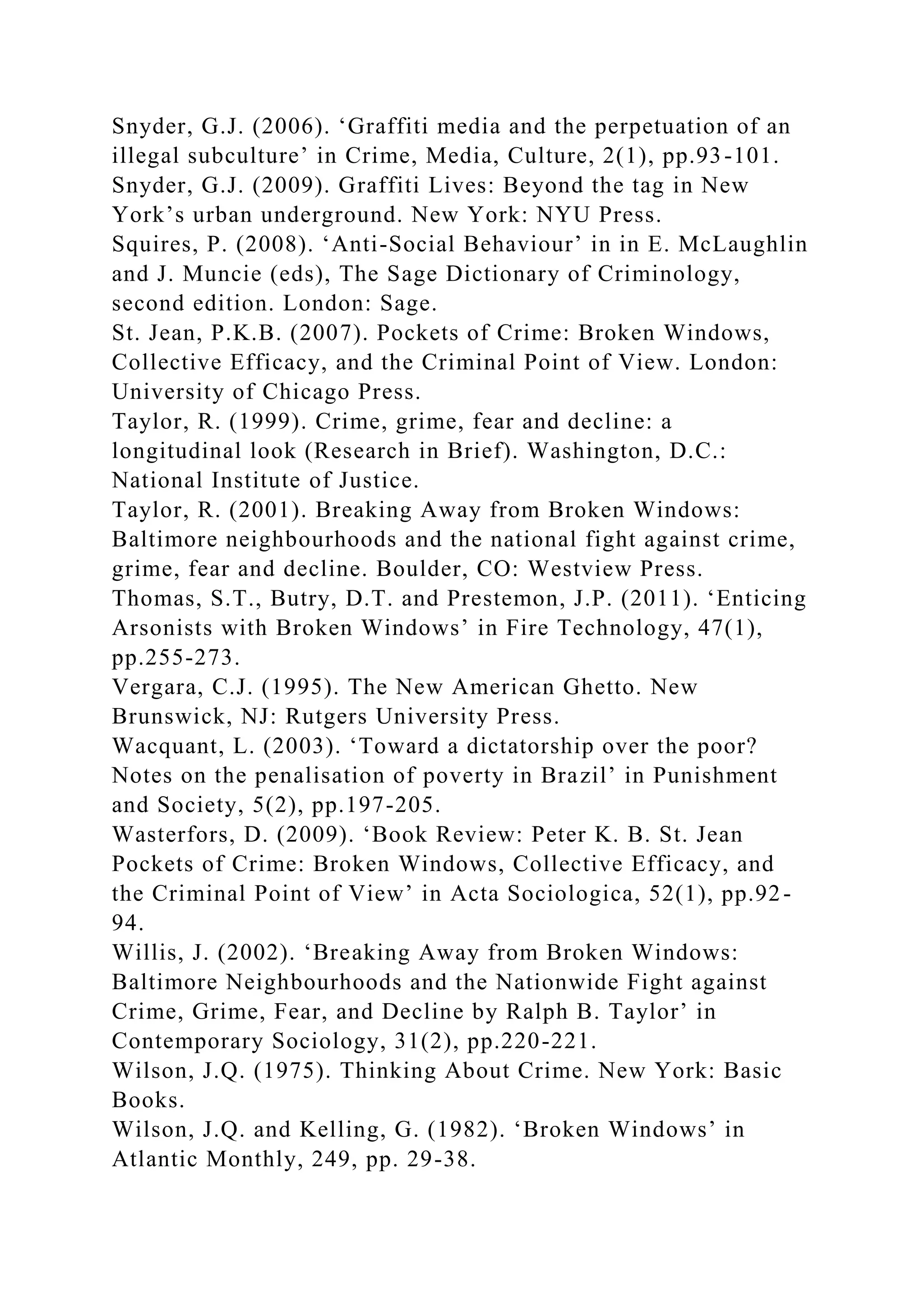 Snyder, G.J. (2006). ‘Graffiti media and the perpetuation of an
illegal subculture’ in Crime, Media, Culture, 2(1), pp.93-101.
Snyder, G.J. (2009). Graffiti Lives: Beyond the tag in New
York’s urban underground. New York: NYU Press.
Squires, P. (2008). ‘Anti-Social Behaviour’ in in E. McLaughlin
and J. Muncie (eds), The Sage Dictionary of Criminology,
second edition. London: Sage.
St. Jean, P.K.B. (2007). Pockets of Crime: Broken Windows,
Collective Efficacy, and the Criminal Point of View. London:
University of Chicago Press.
Taylor, R. (1999). Crime, grime, fear and decline: a
longitudinal look (Research in Brief). Washington, D.C.:
National Institute of Justice.
Taylor, R. (2001). Breaking Away from Broken Windows:
Baltimore neighbourhoods and the national fight against crime,
grime, fear and decline. Boulder, CO: Westview Press.
Thomas, S.T., Butry, D.T. and Prestemon, J.P. (2011). ‘Enticing
Arsonists with Broken Windows’ in Fire Technology, 47(1),
pp.255-273.
Vergara, C.J. (1995). The New American Ghetto. New
Brunswick, NJ: Rutgers University Press.
Wacquant, L. (2003). ‘Toward a dictatorship over the poor?
Notes on the penalisation of poverty in Brazil’ in Punishment
and Society, 5(2), pp.197-205.
Wasterfors, D. (2009). ‘Book Review: Peter K. B. St. Jean
Pockets of Crime: Broken Windows, Collective Efficacy, and
the Criminal Point of View’ in Acta Sociologica, 52(1), pp.92-
94.
Willis, J. (2002). ‘Breaking Away from Broken Windows:
Baltimore Neighbourhoods and the Nationwide Fight against
Crime, Grime, Fear, and Decline by Ralph B. Taylor’ in
Contemporary Sociology, 31(2), pp.220-221.
Wilson, J.Q. (1975). Thinking About Crime. New York: Basic
Books.
Wilson, J.Q. and Kelling, G. (1982). ‘Broken Windows’ in
Atlantic Monthly, 249, pp. 29-38.
 