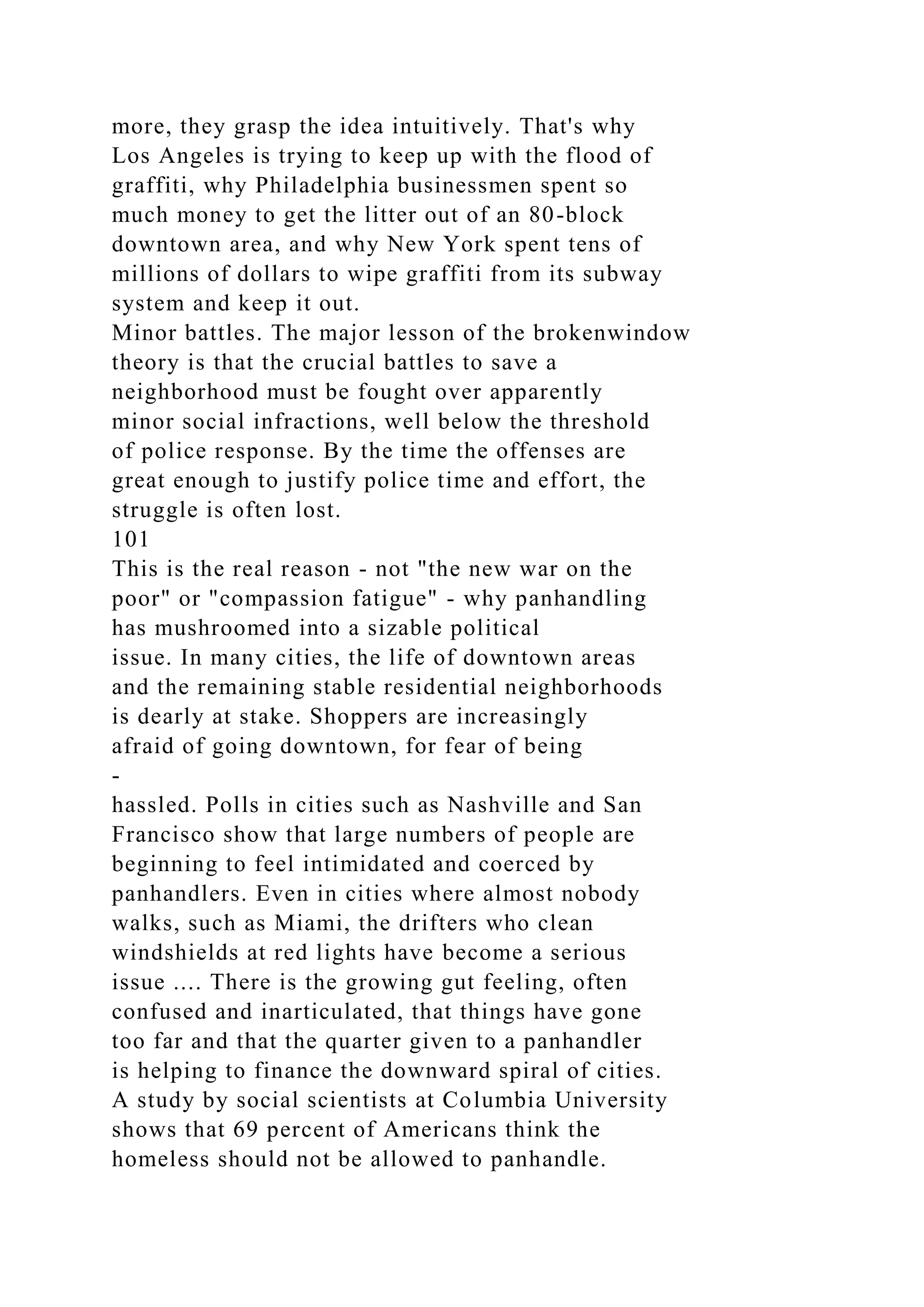 more, they grasp the idea intuitively. That's why
Los Angeles is trying to keep up with the flood of
graffiti, why Philadelphia businessmen spent so
much money to get the litter out of an 80-block
downtown area, and why New York spent tens of
millions of dollars to wipe graffiti from its subway
system and keep it out.
Minor battles. The major lesson of the brokenwindow
theory is that the crucial battles to save a
neighborhood must be fought over apparently
minor social infractions, well below the threshold
of police response. By the time the offenses are
great enough to justify police time and effort, the
struggle is often lost.
101
This is the real reason - not "the new war on the
poor" or "compassion fatigue" - why panhandling
has mushroomed into a sizable political
issue. In many cities, the life of downtown areas
and the remaining stable residential neighborhoods
is dearly at stake. Shoppers are increasingly
afraid of going downtown, for fear of being
-
hassled. Polls in cities such as Nashville and San
Francisco show that large numbers of people are
beginning to feel intimidated and coerced by
panhandlers. Even in cities where almost nobody
walks, such as Miami, the drifters who clean
windshields at red lights have become a serious
issue .... There is the growing gut feeling, often
confused and inarticulated, that things have gone
too far and that the quarter given to a panhandler
is helping to finance the downward spiral of cities.
A study by social scientists at Columbia University
shows that 69 percent of Americans think the
homeless should not be allowed to panhandle.
 