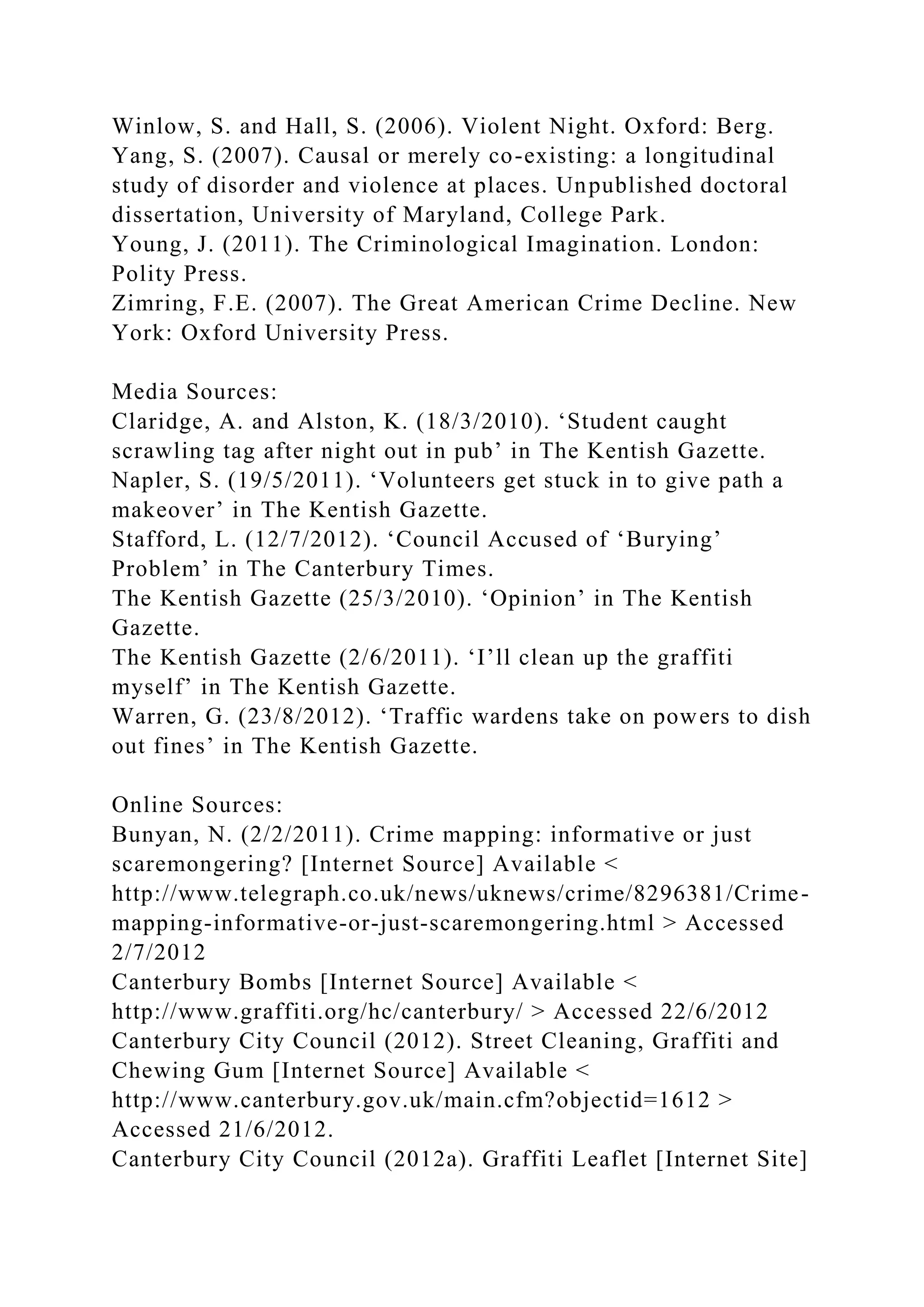 Winlow, S. and Hall, S. (2006). Violent Night. Oxford: Berg.
Yang, S. (2007). Causal or merely co-existing: a longitudinal
study of disorder and violence at places. Unpublished doctoral
dissertation, University of Maryland, College Park.
Young, J. (2011). The Criminological Imagination. London:
Polity Press.
Zimring, F.E. (2007). The Great American Crime Decline. New
York: Oxford University Press.
Media Sources:
Claridge, A. and Alston, K. (18/3/2010). ‘Student caught
scrawling tag after night out in pub’ in The Kentish Gazette.
Napler, S. (19/5/2011). ‘Volunteers get stuck in to give path a
makeover’ in The Kentish Gazette.
Stafford, L. (12/7/2012). ‘Council Accused of ‘Burying’
Problem’ in The Canterbury Times.
The Kentish Gazette (25/3/2010). ‘Opinion’ in The Kentish
Gazette.
The Kentish Gazette (2/6/2011). ‘I’ll clean up the graffiti
myself’ in The Kentish Gazette.
Warren, G. (23/8/2012). ‘Traffic wardens take on powers to dish
out fines’ in The Kentish Gazette.
Online Sources:
Bunyan, N. (2/2/2011). Crime mapping: informative or just
scaremongering? [Internet Source] Available <
http://www.telegraph.co.uk/news/uknews/crime/8296381/Crime-
mapping-informative-or-just-scaremongering.html > Accessed
2/7/2012
Canterbury Bombs [Internet Source] Available <
http://www.graffiti.org/hc/canterbury/ > Accessed 22/6/2012
Canterbury City Council (2012). Street Cleaning, Graffiti and
Chewing Gum [Internet Source] Available <
http://www.canterbury.gov.uk/main.cfm?objectid=1612 >
Accessed 21/6/2012.
Canterbury City Council (2012a). Graffiti Leaflet [Internet Site]
 