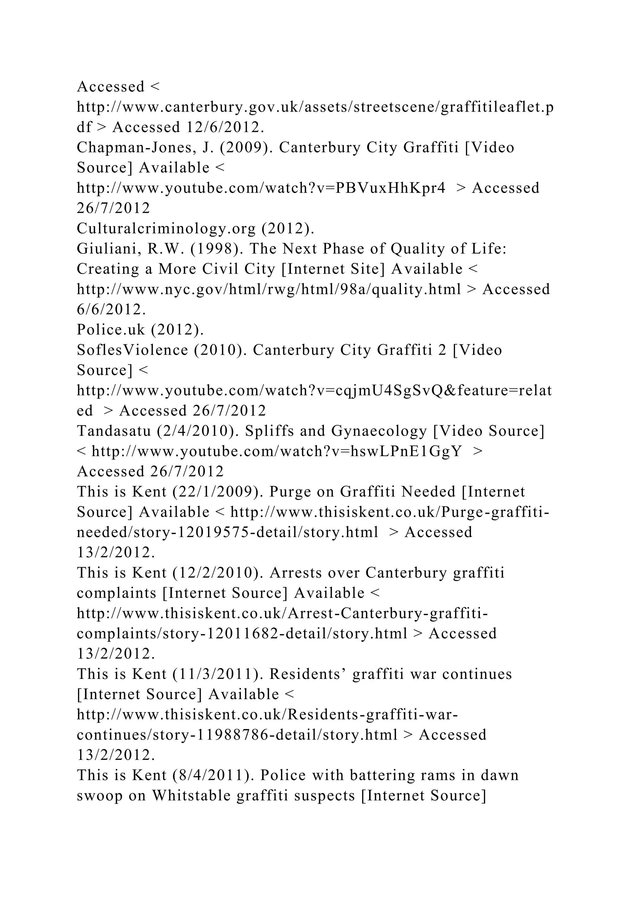 Accessed <
http://www.canterbury.gov.uk/assets/streetscene/graffitileaflet.p
df > Accessed 12/6/2012.
Chapman-Jones, J. (2009). Canterbury City Graffiti [Video
Source] Available <
http://www.youtube.com/watch?v=PBVuxHhKpr4 > Accessed
26/7/2012
Culturalcriminology.org (2012).
Giuliani, R.W. (1998). The Next Phase of Quality of Life:
Creating a More Civil City [Internet Site] Available <
http://www.nyc.gov/html/rwg/html/98a/quality.html > Accessed
6/6/2012.
Police.uk (2012).
SoflesViolence (2010). Canterbury City Graffiti 2 [Video
Source] <
http://www.youtube.com/watch?v=cqjmU4SgSvQ&feature=relat
ed > Accessed 26/7/2012
Tandasatu (2/4/2010). Spliffs and Gynaecology [Video Source]
< http://www.youtube.com/watch?v=hswLPnE1GgY >
Accessed 26/7/2012
This is Kent (22/1/2009). Purge on Graffiti Needed [Internet
Source] Available < http://www.thisiskent.co.uk/Purge-graffiti-
needed/story-12019575-detail/story.html > Accessed
13/2/2012.
This is Kent (12/2/2010). Arrests over Canterbury graffiti
complaints [Internet Source] Available <
http://www.thisiskent.co.uk/Arrest-Canterbury-graffiti-
complaints/story-12011682-detail/story.html > Accessed
13/2/2012.
This is Kent (11/3/2011). Residents’ graffiti war continues
[Internet Source] Available <
http://www.thisiskent.co.uk/Residents-graffiti-war-
continues/story-11988786-detail/story.html > Accessed
13/2/2012.
This is Kent (8/4/2011). Police with battering rams in dawn
swoop on Whitstable graffiti suspects [Internet Source]
 