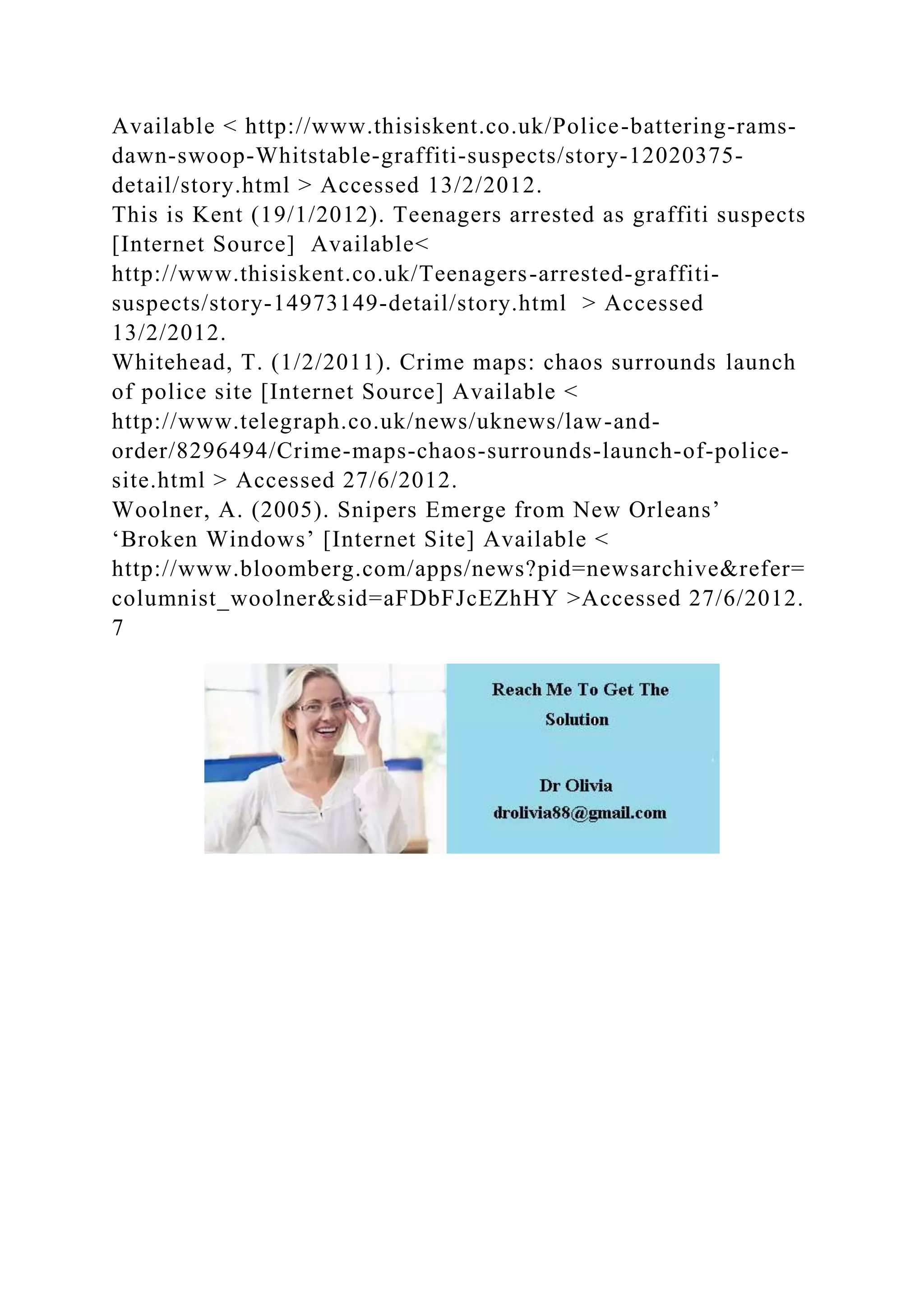 Available < http://www.thisiskent.co.uk/Police-battering-rams-
dawn-swoop-Whitstable-graffiti-suspects/story-12020375-
detail/story.html > Accessed 13/2/2012.
This is Kent (19/1/2012). Teenagers arrested as graffiti suspects
[Internet Source] Available<
http://www.thisiskent.co.uk/Teenagers-arrested-graffiti-
suspects/story-14973149-detail/story.html > Accessed
13/2/2012.
Whitehead, T. (1/2/2011). Crime maps: chaos surrounds launch
of police site [Internet Source] Available <
http://www.telegraph.co.uk/news/uknews/law-and-
order/8296494/Crime-maps-chaos-surrounds-launch-of-police-
site.html > Accessed 27/6/2012.
Woolner, A. (2005). Snipers Emerge from New Orleans’
‘Broken Windows’ [Internet Site] Available <
http://www.bloomberg.com/apps/news?pid=newsarchive&refer=
columnist_woolner&sid=aFDbFJcEZhHY >Accessed 27/6/2012.
7
 