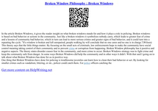 Broken Window Philosophy : Broken Windows
In the article Broken Windows, it gives the reader insight on what broken windows stands for and how it plays a role in policing. Broken windows
is based on bad behavior or actions in the community. Just like a broken windows it symbolizes nobody cares, which leads to greater fear of crime
and a lessens of community bad behavior, which in turn can lead to more serious crimes and greater signs of bad behavior, and it could turn into a
repeating the cycle. "If a window is broken and left unrepaired, people walking by will conclude that no one cares and no one is in charge."(Wilson)
This theory says that the little things matter. By focusing on the small acts of criminals, law enforcements hope to make the community have social
control meaning taking control of their community and to prevent crime or corruption from happening. Broken Window philosophy has it positive and
negative aspects. The theory states disorder causes fear in the community, and more crime to occur. Broken Windows strategy was to fight crime and
keep the community safe from danger. In some ways Broken Windows did help the community and in other ways it didn't. With that said I going on to
talk about what Broken Windows has done for us in positive way.
One thing that Broken Windows have done for policing is troublesome juveniles can learn how to clean their bad behavior or act. By looking for
smaller crimes such as vandalism, littering, or etc., policer could catch them. For police officers catching the
Get more content on HelpWriting.net
 