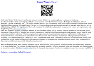 Broken Window Theory
Analyse the 'Broken Window' theory in relation to crime prevention. What are the main strengths and weaknesses of this theory.
The Broken Windows theory was first proposed by two social scientists James Q. Wilson and George L. Kelling in the 1982 article, "Broken
Windows", ( Wilson and Kelling, 1982). The analogy of broken windows used to explain this theory is that signs of disorder in a neighborhood inhibit
the efforts of the residents to show social control. Any lack of social control makes the neighborhood vulnerable to other anti–social activities such as
public drinking and theft. This degradation of the overall morality of the neighborhood, then attracts more unsavoury crimes, such as prostitution and
drug dealing, until,...show more content...
It has been shown that the more a community is seen to be associated with criminal activity, the more afraid the residents are of being a part of that
community, (Pitner et al, 2012). What has been proposed to counter–act this belief is that community members take a greater concern and pride in the
community's conditions and safety. Volunteer programs involving senior and younger residents, in addition to neighborhood watch programs, can
build mutual trust and more solid relations between residents. This can result in residents being more active in reducing minor infractions and,
ultimately, crime in the neighborhoods, (Bolder et al, 2005). The Broken Window theory can be used as motivation for a neighborhood to fund youth
programs that provide unsupervised teens and children an enjoyable place to spend their time. It may also influence parents to pay more attention to
their children and their activities outside of their home environment.
While the Broken Window theory has many supporters and can be backed up by field experiments and statistical data, there are also many detractors
of the theory. In the New York example, there are many other factors that could have led to the decrease in crime rates during that time. Factors such as
an increase in members of the New York Citypolice force, the changes in drug use away from heroin, toward crack cocaine (the increased availability of
Get more content on HelpWriting.net
 