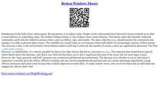 Broken Windows Theory
Introduction In the field of law enforcement, the top priority is to reduce crime. People in law enforcement have theorized various methods as to what
is most effective in controlling crime. The broken windows theory is one of these crime control theories. This theory states that disorder within the
community can be directly linked to serious crimes, such as robbery, rape, and murder. The idea is that thepolice should monitor the community and
manage it in order to prevent petty crimes. This watchful eye would create an environment where individuals are increasingly cautious of their actions.
The outcome is that, in this environment where broken windows policing is enforced, the number of serious crimes are significantly decreased. The New
...show more content...
However, as stated before, it is entirely possible for there to be other factors that led to a decrease in crime. The empirical data found doesn't specify
which factors led to the decrease, only that it was observed that there was in fact a significant decrease in the crime rate for most major crimes.
However, the "stop, question, and frisk" program was scrutinized and deemed unconstitutional. The decision as to whether or not an individual is
suspicious is entirely up to the officer. Officers would go into low income neighborhoods and stop men of a certain stereotype (specifically young
African American and Latino men) because they looked suspicious towards them. To make matters worse, nine out of ten times that an individual was
stopped the officers didn't find
Get more content on HelpWriting.net
 