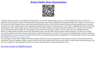 Broken Window Theory Research Paper
A broken window can mean a lot of things, but what matters is if it will be replaced with a new one, or left untouched. Why does it matter if it is
replaced or not? leaving the window untouched defines that particular area as either abandoned or unimportant rather than occupied or cared for. This
all ties into the broken windows theory, and more importantly broken windows style policing. Broken windows policing is gaining more concern by
minorities every day, simply because of the outrageous procedures officer practice to keep their jobs. New York is a highlight state that is not hesitant
to speak their minds, which brought up the concerns up about the broken windows policing methods and its effectiveness. It almost seems that this
style of policing specifically targets low–class people of color to prevent more serious crimes as well as crack down on outstanding warrants.
However, broken windows policing causes more turmoil than it does assist the public because broken windows policing is not fair since it targets
low–income people of color for no reason, which shown to lead to harassment or even death. The main concern regarding broken windows policing is
the effectiveness of it, the conclusion of results found in this (in my eyes) policing harassment methodology. To my knowledge, I have not come about
any evidence for it that it...show more content...
The only logical was for these complaints on broken windows policing to end is for departments to focus their resources on local infrastructure and
community relations. Regardless, broken windows policing causes more turmoil than it does assist the public, because broken windows policing is not
fair since it targets low–income people of color for no reason, which has shown to lead to harassment or even
Get more content on HelpWriting.net
 
