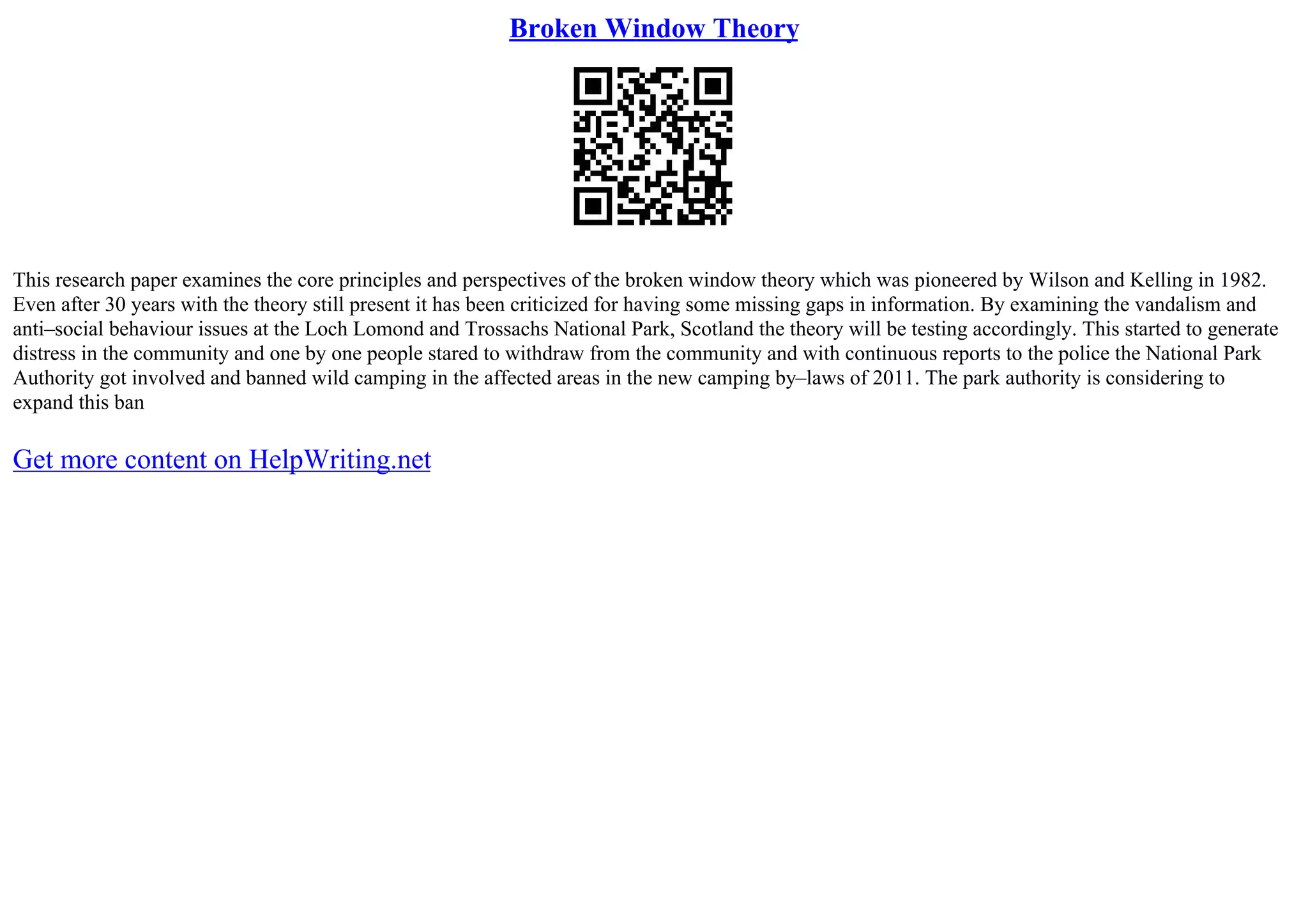 Broken Window Theory
This research paper examines the core principles and perspectives of the broken window theory which was pioneered by Wilson and Kelling in 1982.
Even after 30 years with the theory still present it has been criticized for having some missing gaps in information. By examining the vandalism and
anti–social behaviour issues at the Loch Lomond and Trossachs National Park, Scotland the theory will be testing accordingly. This started to generate
distress in the community and one by one people stared to withdraw from the community and with continuous reports to the police the National Park
Authority got involved and banned wild camping in the affected areas in the new camping by–laws of 2011. The park authority is considering to
expand this ban
Get more content on HelpWriting.net
 