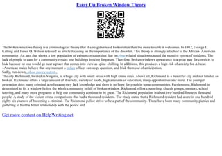 Essay On Broken Window Theory
The broken windows theory is a criminological theory that if a neighborhood looks rotten then the more trouble it welcomes. In 1982, George L.
Kelling and James Q. Wilson released an article focusing on the importance of the disorder. This theory is strongly attached to the African
– American
community. An area that shows a low population of existences states that fear orcrime related situations caused the massive egress of residents. The
lack of people to care for a community results into buildings looking forgotten. Therefore, broken windows appearance is a great way for convicts to
hide because no one would go near a place that comes into view as spine–chilling. In additions, this produces a high risk of anxiety for African
–American males believe that any moment a police officer can stop, question, and frisk them out of anticipation.
Sadly, run down...show more content...
The city Richmond, located in Virginia, is a huge city with small areas with high crime rates. Above all, Richmond is a beautiful city and not labeled as
broken. Richmond offers a large amount of diversity, variety of foods, high amounts of education, many opportunities and more. The younger
generation does many criminal acts because they lack knowledge and there is no hope for youth in some communities. Furthermore, Richmond is
determined to fix a window before the whole community is full of broken window. Richmond offers counseling, church groups, mentors, school
tutoring, and many more programs to help our community continue to be great. The Richmond population is about two hundred fourteen thousand
people. A study of the violent crime comparisons that had a thousand residents. The study stated that a Richmond resident had a one in one hundred
eighty six chances of becoming a criminal. The Richmond police strive to be a part of the community. There have been many community picnics and
gathering to build a better relationship with the police and
Get more content on HelpWriting.net
 