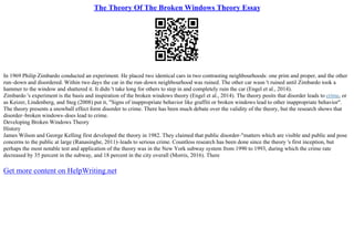 The Theory Of The Broken Windows Theory Essay
In 1969 Philip Zimbardo conducted an experiment. He placed two identical cars in two contrasting neighbourhoods: one prim and proper, and the other
run–down and disordered. Within two days the car in the run–down neighbourhood was ruined. The other car wasn 't ruined until Zimbardo took a
hammer to the window and shattered it. It didn 't take long for others to step in and completely ruin the car (Engel et al., 2014).
Zimbardo 's experiment is the basis and inspiration of the broken windows theory (Engel et al., 2014). The theory posits that disorder leads to crime, or
as Keizer, Lindenberg, and Steg (2008) put it, "Signs of inappropriate behavior like graffiti or broken windows lead to other inappropriate behavior".
The theory presents a snowball effect form disorder to crime. There has been much debate over the validity of the theory, but the research shows that
disorder–broken windows–does lead to crime.
Developing Broken Windows Theory
History
James Wilson and George Kelling first developed the theory in 1982. They claimed that public disorder–"matters which are visible and public and pose
concerns to the public at large (Ranasinghe, 2011)–leads to serious crime. Countless research has been done since the theory 's first inception, but
perhaps the most notable test and application of the theory was in the New York subway system from 1990 to 1993, during which the crime rate
decreased by 35 percent in the subway, and 18 percent in the city overall (Morris, 2016). There
Get more content on HelpWriting.net
 