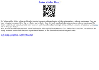 Broken Window Theory
Dr. Wilson and Dr. Kelling offer several benefits to police foot patrol and its application to broken windows theory and order maintenance. There are
many points that resonates with me that are effective and ineffective about their work regarding broken windows theory and order maintenance.The
broken window theory is a method that if minor crimes are just left unaddressed and nothing is done about it then, a situation for additional severe crime
will be developed due this.
So in the really world the broken window is seen as effective in order to preservation of the law, which helped reduce crime rates. For example in this
theory, in order to reduce crime in a certain region or area, one must be able to alternative or modify the physical and
Get more content on HelpWriting.net
 