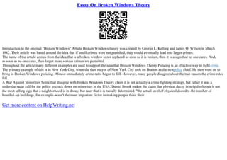 Essay On Broken Windows Theory
Introduction to the original "Broken Windows" Article Broken Windows theory was created by George L. Kelling and James Q. Wilson in March
1982. Their article was based around the idea that if small crimes were not punished, they would eventually lead into larger crimes.
The name of the article comes from the idea that is a broken window is not replaced as soon as it is broken, then it is a sign that no one cares. And,
as soon as no one cares, then larger more serious crimes are permitted.
Throughout the article many different examples are used to support the idea that Broken Windows Theory Policing is an effective way to fightcrime.
The primary example of this is in New York City, when the then mayor of New York City took on Bratton as the newpolice chief. He then went on to
bring in Broken Windows policing. Almost immediately crime rates began to fall. However, many people disagree about the true reason the crime rates
fell.
A War Against Minorities Some that disagree with Broken Windows Theory claim it is not actually a crime fighting strategy, but rather it was a
under the radar call for the police to crack down on minorities in the USA. Daniel Brook makes the claim that physical decay in neighborhoods is not
the most telling sign that a neighborhood is in decay, but rater that it is racially determined. "the actual level of physical disorder–the number of
boarded–up buildings, for example–wasn't the most important factor in making people think their
Get more content on HelpWriting.net
 