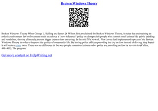 Broken Windows Theory
Broken Windows Theory When George L. Kelling and James Q. Wilson first proclaimed the Broken Windows Theory, it states that maintaining an
orderly environment law enforcement needs to enforce a "zero–tolerance" policy on disreputable people who commit small crimes like public drinking
and vandalism, thereby ultimately prevent bigger crimes from occurring. In the mid 70's Newark, New Jersey had implemented aspects of the Broken
Windows Theory in order to improve the quality of community life. By having police officers patrolling the city on foot instead of driving, they hoped
it will reduce crime rates. There was no difference in the way people committed crimes rather police are patrolling on foot or in vehicles (Cullen,
498–499). The program
Get more content on HelpWriting.net
 