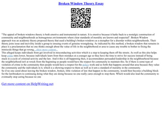 Broken Window Theory Essay
"The appeal of broken windows theory is both emotive and instrumental in nature. It is emotive because it harks back to a nostalgic construction of
community and neighbourhoods as homogenous environments where clear standards of morality are known and respected". Broken Window
approach was an academic theory proposed theory that used a building's broken windows as a metaphor for a disorder within neighbourhoods. Their
theory joins issue and incivility inside a group to ensuing events of genuine wrongdoing. As indicated by this method, a broken window that remains in
place is a proclamation that no one thinks enough about the value of life in the neighborhood or area to cause any trouble to bother to fixing the
miniscule things that go wrong....show more content...
This alleged keeps individuals from get involved in misconducting activities which is a step to keeping them off the streets. As well as this also helps
keep crime rates lower, because individuals learn from their mistakes at a younger age so they have the time to strive for success instead of being
stuck in a cycle of criminal activity and the law. And it this is all happening then, it accommodates persuaded leadership in the neighbourhood because
the neighbourhood isn't at wreck from the beginning so people would have the respect for community to maintain this. So if there is some type of
violation of crime in the community then people would have a respect for the police work and so forth that happens around that area because they value
the community and the individuals in it, which is a showing respect to them as well as it sets a standard of morality in the community.
So if no one cared about leaving the broken window, broken, little violation of law that happen in the community, would then become a building block
for the lawbreakers to continuing doing what they are doing because no one really cares enough to stop them. Which would also lead the community to
eventually stop caring because no one
Get more content on HelpWriting.net
 