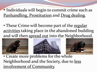 • Individuals will begin to commit crime such as
Panhandling, Prostitution and Drug dealing.
• These Crime will become part of the regular
activities taking place in the abandoned building
and will then spread out into the Neighborhood.
• Create more problems for the whole
Neighborhood and the Society, due to less
involvement of Community.
 