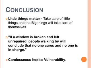 CONCLUSION
 Little things matter - Take care of little
things and the Big things will take care of
themselves.
 "If a window is broken and left
unrepaired, people walking by will
conclude that no one cares and no one is
in charge."
 Carelessness implies Vulnerability.
 