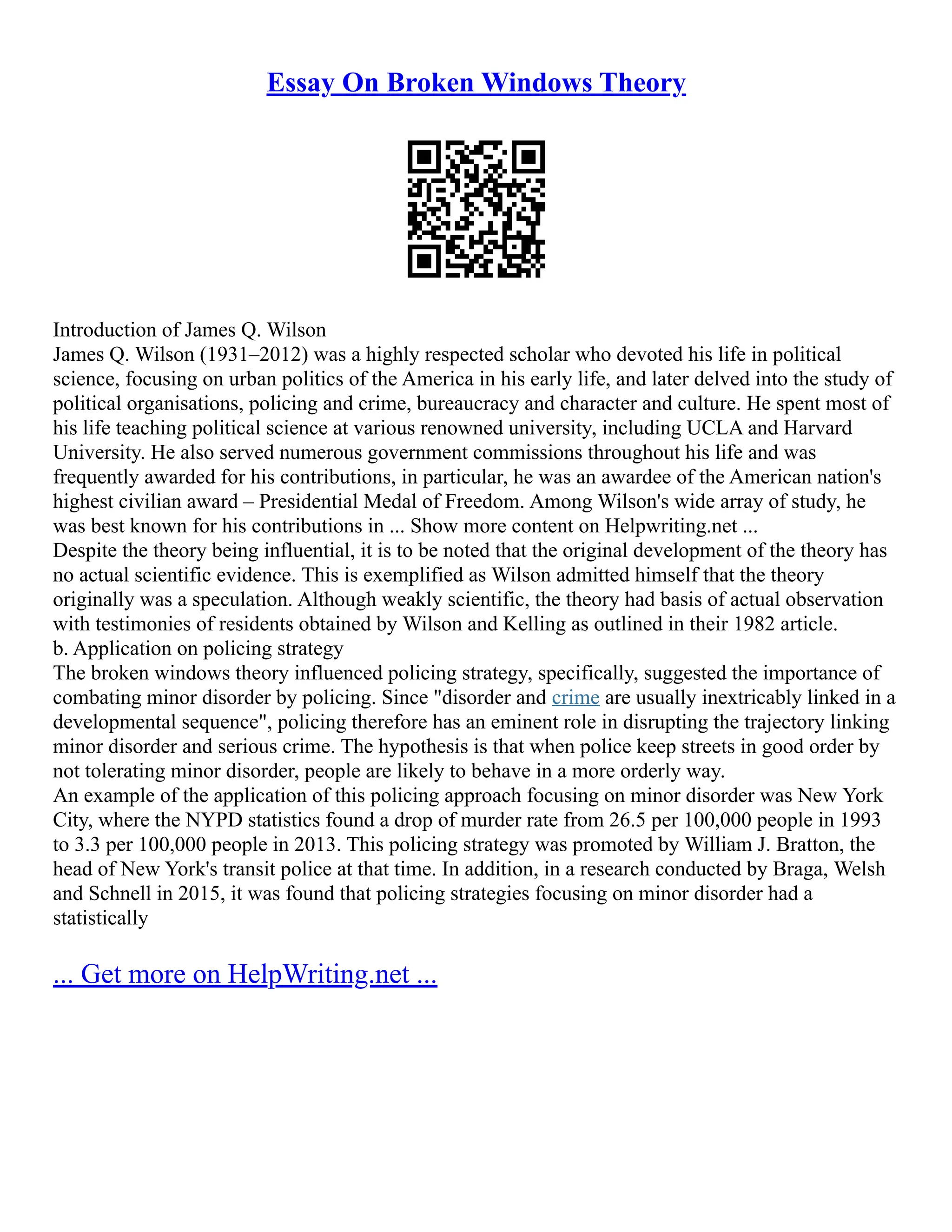 Essay On Broken Windows Theory
Introduction of James Q. Wilson
James Q. Wilson (1931–2012) was a highly respected scholar who devoted his life in political
science, focusing on urban politics of the America in his early life, and later delved into the study of
political organisations, policing and crime, bureaucracy and character and culture. He spent most of
his life teaching political science at various renowned university, including UCLA and Harvard
University. He also served numerous government commissions throughout his life and was
frequently awarded for his contributions, in particular, he was an awardee of the American nation's
highest civilian award – Presidential Medal of Freedom. Among Wilson's wide array of study, he
was best known for his contributions in ... Show more content on Helpwriting.net ...
Despite the theory being influential, it is to be noted that the original development of the theory has
no actual scientific evidence. This is exemplified as Wilson admitted himself that the theory
originally was a speculation. Although weakly scientific, the theory had basis of actual observation
with testimonies of residents obtained by Wilson and Kelling as outlined in their 1982 article.
b. Application on policing strategy
The broken windows theory influenced policing strategy, specifically, suggested the importance of
combating minor disorder by policing. Since "disorder and crime are usually inextricably linked in a
developmental sequence", policing therefore has an eminent role in disrupting the trajectory linking
minor disorder and serious crime. The hypothesis is that when police keep streets in good order by
not tolerating minor disorder, people are likely to behave in a more orderly way.
An example of the application of this policing approach focusing on minor disorder was New York
City, where the NYPD statistics found a drop of murder rate from 26.5 per 100,000 people in 1993
to 3.3 per 100,000 people in 2013. This policing strategy was promoted by William J. Bratton, the
head of New York's transit police at that time. In addition, in a research conducted by Braga, Welsh
and Schnell in 2015, it was found that policing strategies focusing on minor disorder had a
statistically
... Get more on HelpWriting.net ...
 