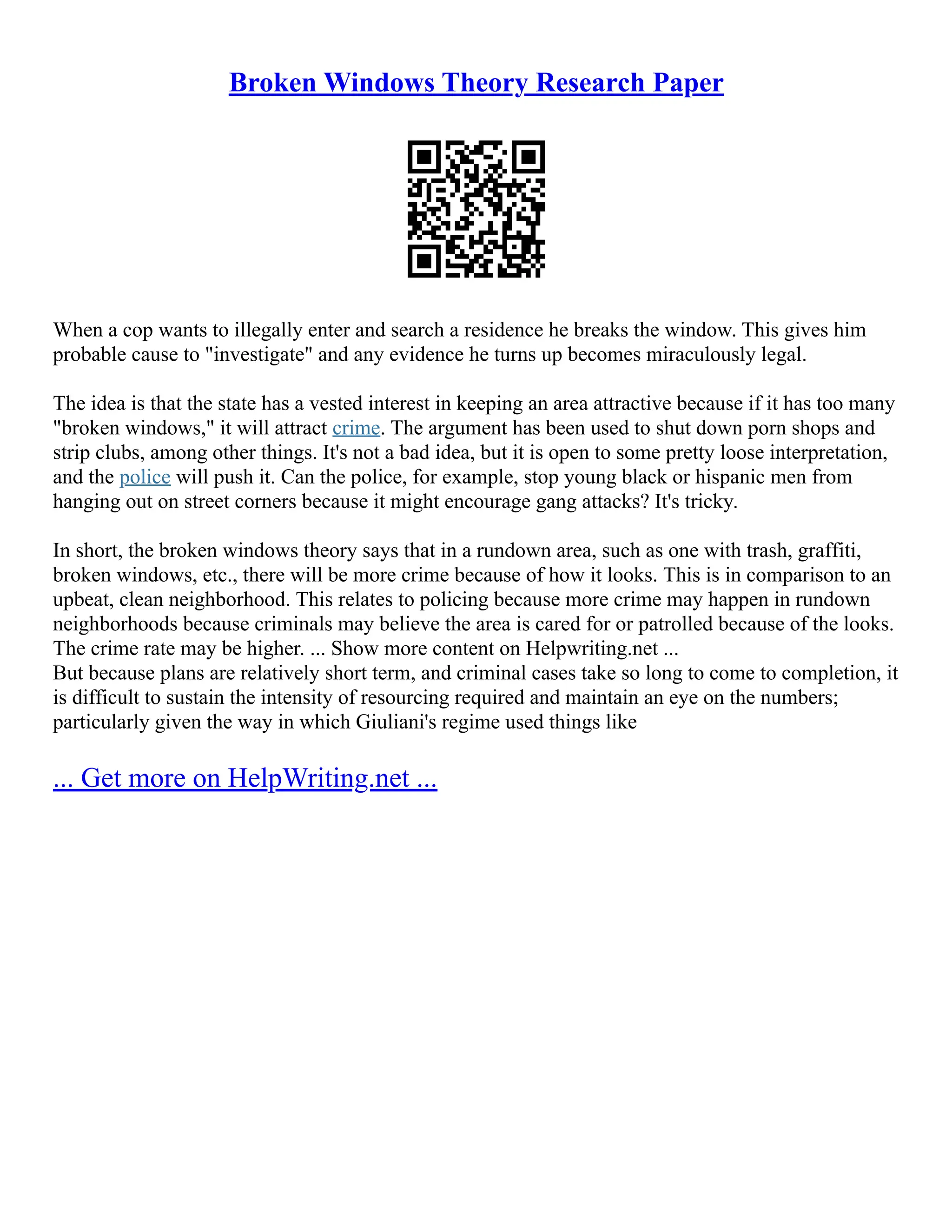 Broken Windows Theory Research Paper
When a cop wants to illegally enter and search a residence he breaks the window. This gives him
probable cause to "investigate" and any evidence he turns up becomes miraculously legal.
The idea is that the state has a vested interest in keeping an area attractive because if it has too many
"broken windows," it will attract crime. The argument has been used to shut down porn shops and
strip clubs, among other things. It's not a bad idea, but it is open to some pretty loose interpretation,
and the police will push it. Can the police, for example, stop young black or hispanic men from
hanging out on street corners because it might encourage gang attacks? It's tricky.
In short, the broken windows theory says that in a rundown area, such as one with trash, graffiti,
broken windows, etc., there will be more crime because of how it looks. This is in comparison to an
upbeat, clean neighborhood. This relates to policing because more crime may happen in rundown
neighborhoods because criminals may believe the area is cared for or patrolled because of the looks.
The crime rate may be higher. ... Show more content on Helpwriting.net ...
But because plans are relatively short term, and criminal cases take so long to come to completion, it
is difficult to sustain the intensity of resourcing required and maintain an eye on the numbers;
particularly given the way in which Giuliani's regime used things like
... Get more on HelpWriting.net ...
 