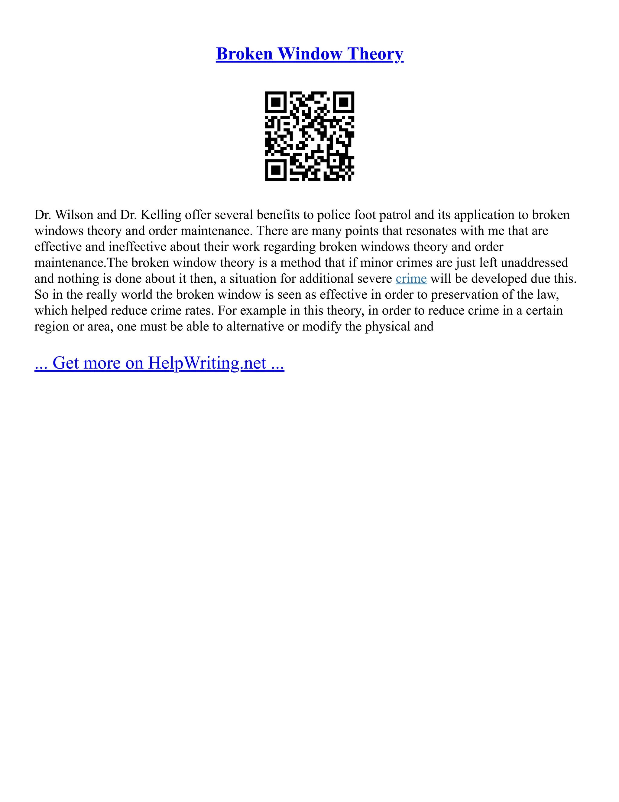 Broken Window Theory
Dr. Wilson and Dr. Kelling offer several benefits to police foot patrol and its application to broken
windows theory and order maintenance. There are many points that resonates with me that are
effective and ineffective about their work regarding broken windows theory and order
maintenance.The broken window theory is a method that if minor crimes are just left unaddressed
and nothing is done about it then, a situation for additional severe crime will be developed due this.
So in the really world the broken window is seen as effective in order to preservation of the law,
which helped reduce crime rates. For example in this theory, in order to reduce crime in a certain
region or area, one must be able to alternative or modify the physical and
... Get more on HelpWriting.net ...
 