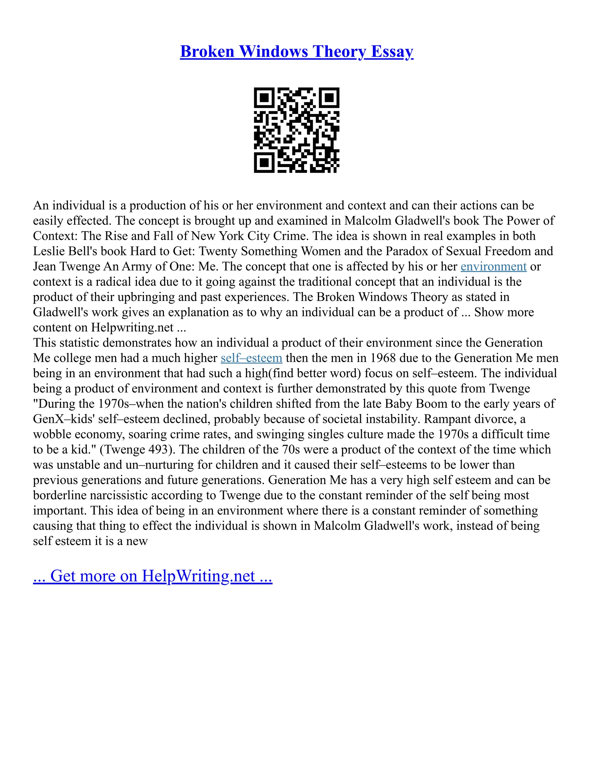 Broken Windows Theory Essay
An individual is a production of his or her environment and context and can their actions can be
easily effected. The concept is brought up and examined in Malcolm Gladwell's book The Power of
Context: The Rise and Fall of New York City Crime. The idea is shown in real examples in both
Leslie Bell's book Hard to Get: Twenty Something Women and the Paradox of Sexual Freedom and
Jean Twenge An Army of One: Me. The concept that one is affected by his or her environment or
context is a radical idea due to it going against the traditional concept that an individual is the
product of their upbringing and past experiences. The Broken Windows Theory as stated in
Gladwell's work gives an explanation as to why an individual can be a product of ... Show more
content on Helpwriting.net ...
This statistic demonstrates how an individual a product of their environment since the Generation
Me college men had a much higher self–esteem then the men in 1968 due to the Generation Me men
being in an environment that had such a high(find better word) focus on self–esteem. The individual
being a product of environment and context is further demonstrated by this quote from Twenge
"During the 1970s–when the nation's children shifted from the late Baby Boom to the early years of
GenX–kids' self–esteem declined, probably because of societal instability. Rampant divorce, a
wobble economy, soaring crime rates, and swinging singles culture made the 1970s a difficult time
to be a kid." (Twenge 493). The children of the 70s were a product of the context of the time which
was unstable and un–nurturing for children and it caused their self–esteems to be lower than
previous generations and future generations. Generation Me has a very high self esteem and can be
borderline narcissistic according to Twenge due to the constant reminder of the self being most
important. This idea of being in an environment where there is a constant reminder of something
causing that thing to effect the individual is shown in Malcolm Gladwell's work, instead of being
self esteem it is a new
... Get more on HelpWriting.net ...
 