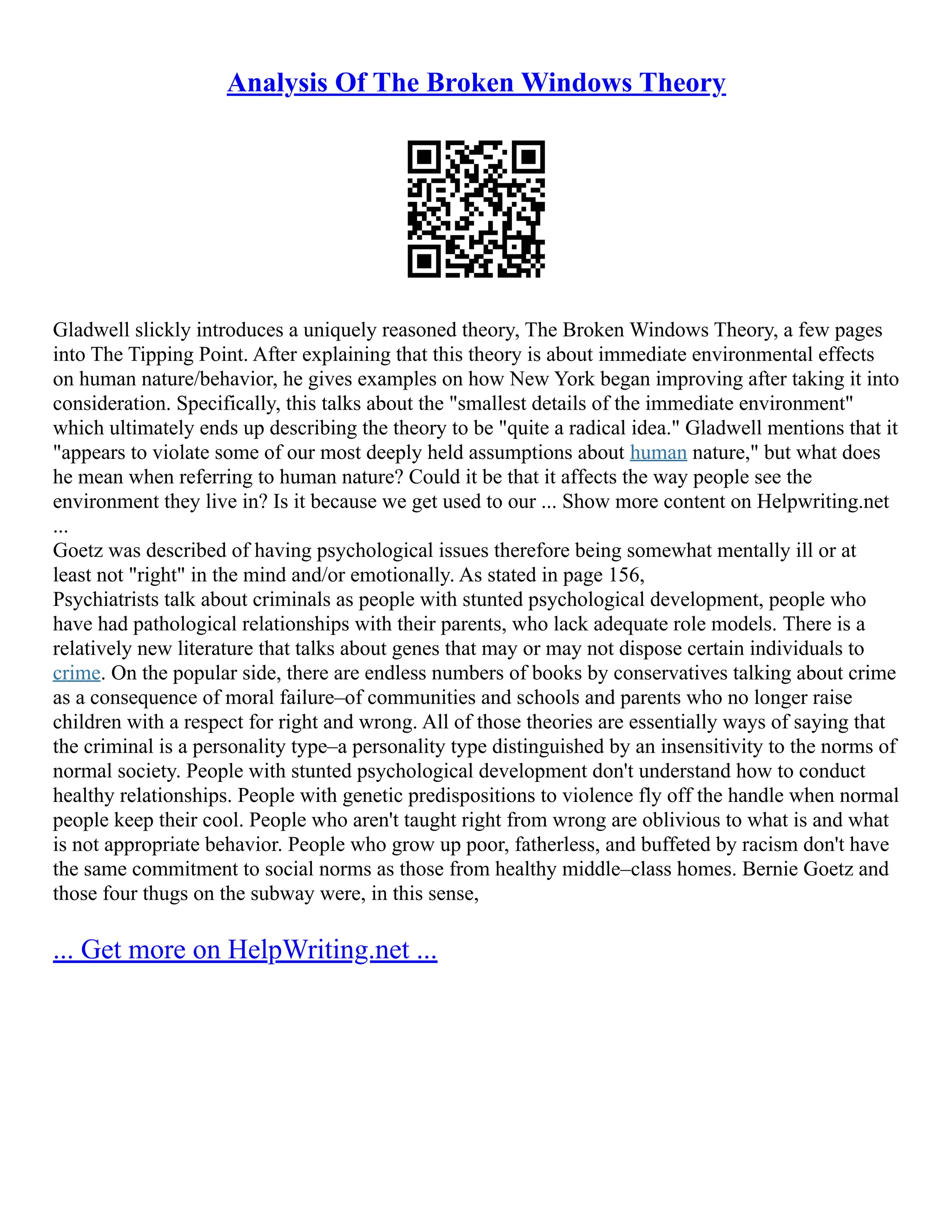 Analysis Of The Broken Windows Theory
Gladwell slickly introduces a uniquely reasoned theory, The Broken Windows Theory, a few pages
into The Tipping Point. After explaining that this theory is about immediate environmental effects
on human nature/behavior, he gives examples on how New York began improving after taking it into
consideration. Specifically, this talks about the "smallest details of the immediate environment"
which ultimately ends up describing the theory to be "quite a radical idea." Gladwell mentions that it
"appears to violate some of our most deeply held assumptions about human nature," but what does
he mean when referring to human nature? Could it be that it affects the way people see the
environment they live in? Is it because we get used to our ... Show more content on Helpwriting.net
...
Goetz was described of having psychological issues therefore being somewhat mentally ill or at
least not "right" in the mind and/or emotionally. As stated in page 156,
Psychiatrists talk about criminals as people with stunted psychological development, people who
have had pathological relationships with their parents, who lack adequate role models. There is a
relatively new literature that talks about genes that may or may not dispose certain individuals to
crime. On the popular side, there are endless numbers of books by conservatives talking about crime
as a consequence of moral failure–of communities and schools and parents who no longer raise
children with a respect for right and wrong. All of those theories are essentially ways of saying that
the criminal is a personality type–a personality type distinguished by an insensitivity to the norms of
normal society. People with stunted psychological development don't understand how to conduct
healthy relationships. People with genetic predispositions to violence fly off the handle when normal
people keep their cool. People who aren't taught right from wrong are oblivious to what is and what
is not appropriate behavior. People who grow up poor, fatherless, and buffeted by racism don't have
the same commitment to social norms as those from healthy middle–class homes. Bernie Goetz and
those four thugs on the subway were, in this sense,
... Get more on HelpWriting.net ...
 