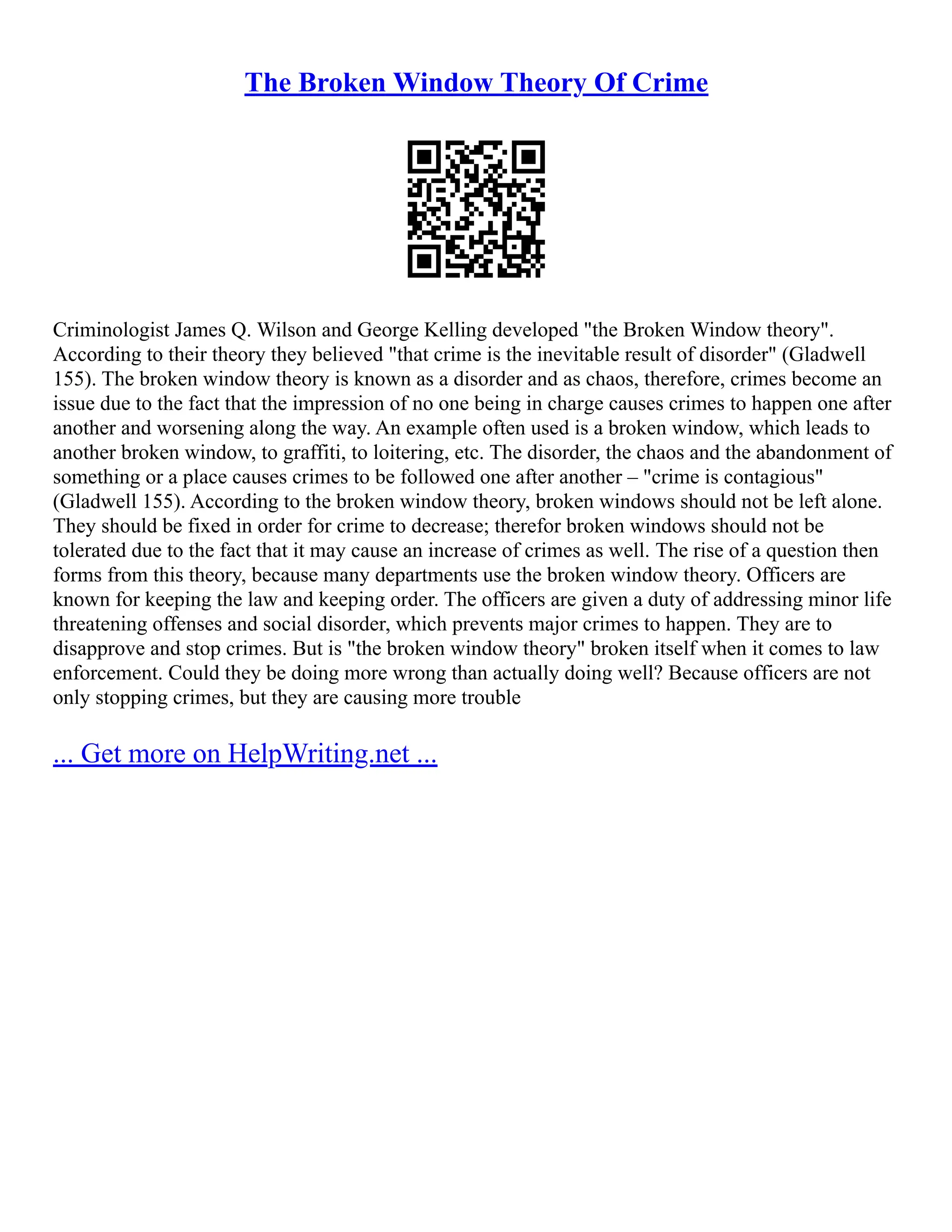 The Broken Window Theory Of Crime
Criminologist James Q. Wilson and George Kelling developed "the Broken Window theory".
According to their theory they believed "that crime is the inevitable result of disorder" (Gladwell
155). The broken window theory is known as a disorder and as chaos, therefore, crimes become an
issue due to the fact that the impression of no one being in charge causes crimes to happen one after
another and worsening along the way. An example often used is a broken window, which leads to
another broken window, to graffiti, to loitering, etc. The disorder, the chaos and the abandonment of
something or a place causes crimes to be followed one after another – "crime is contagious"
(Gladwell 155). According to the broken window theory, broken windows should not be left alone.
They should be fixed in order for crime to decrease; therefor broken windows should not be
tolerated due to the fact that it may cause an increase of crimes as well. The rise of a question then
forms from this theory, because many departments use the broken window theory. Officers are
known for keeping the law and keeping order. The officers are given a duty of addressing minor life
threatening offenses and social disorder, which prevents major crimes to happen. They are to
disapprove and stop crimes. But is "the broken window theory" broken itself when it comes to law
enforcement. Could they be doing more wrong than actually doing well? Because officers are not
only stopping crimes, but they are causing more trouble
... Get more on HelpWriting.net ...
 
