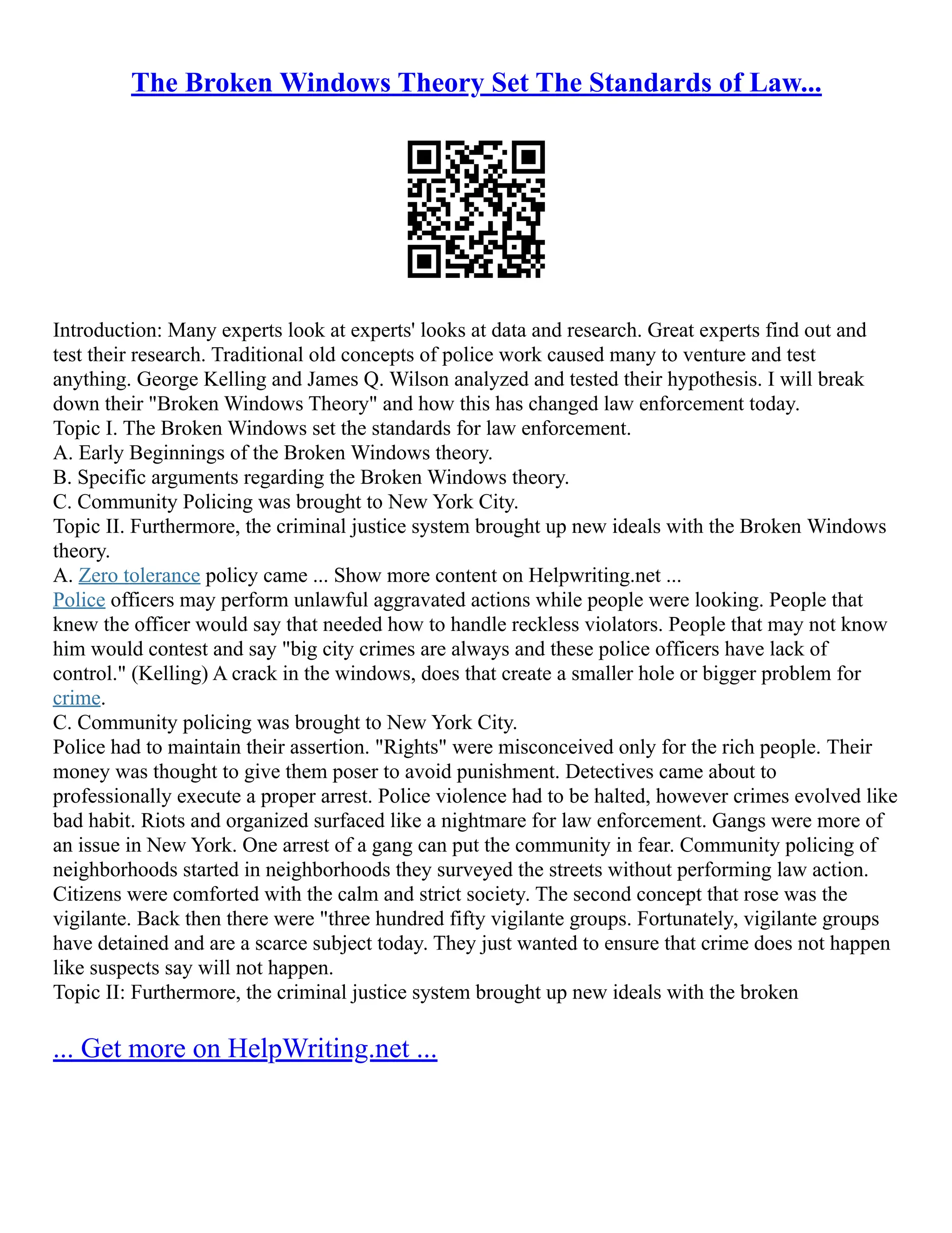 The Broken Windows Theory Set The Standards of Law...
Introduction: Many experts look at experts' looks at data and research. Great experts find out and
test their research. Traditional old concepts of police work caused many to venture and test
anything. George Kelling and James Q. Wilson analyzed and tested their hypothesis. I will break
down their "Broken Windows Theory" and how this has changed law enforcement today.
Topic I. The Broken Windows set the standards for law enforcement.
A. Early Beginnings of the Broken Windows theory.
B. Specific arguments regarding the Broken Windows theory.
C. Community Policing was brought to New York City.
Topic II. Furthermore, the criminal justice system brought up new ideals with the Broken Windows
theory.
A. Zero tolerance policy came ... Show more content on Helpwriting.net ...
Police officers may perform unlawful aggravated actions while people were looking. People that
knew the officer would say that needed how to handle reckless violators. People that may not know
him would contest and say "big city crimes are always and these police officers have lack of
control." (Kelling) A crack in the windows, does that create a smaller hole or bigger problem for
crime.
C. Community policing was brought to New York City.
Police had to maintain their assertion. "Rights" were misconceived only for the rich people. Their
money was thought to give them poser to avoid punishment. Detectives came about to
professionally execute a proper arrest. Police violence had to be halted, however crimes evolved like
bad habit. Riots and organized surfaced like a nightmare for law enforcement. Gangs were more of
an issue in New York. One arrest of a gang can put the community in fear. Community policing of
neighborhoods started in neighborhoods they surveyed the streets without performing law action.
Citizens were comforted with the calm and strict society. The second concept that rose was the
vigilante. Back then there were "three hundred fifty vigilante groups. Fortunately, vigilante groups
have detained and are a scarce subject today. They just wanted to ensure that crime does not happen
like suspects say will not happen.
Topic II: Furthermore, the criminal justice system brought up new ideals with the broken
... Get more on HelpWriting.net ...
 