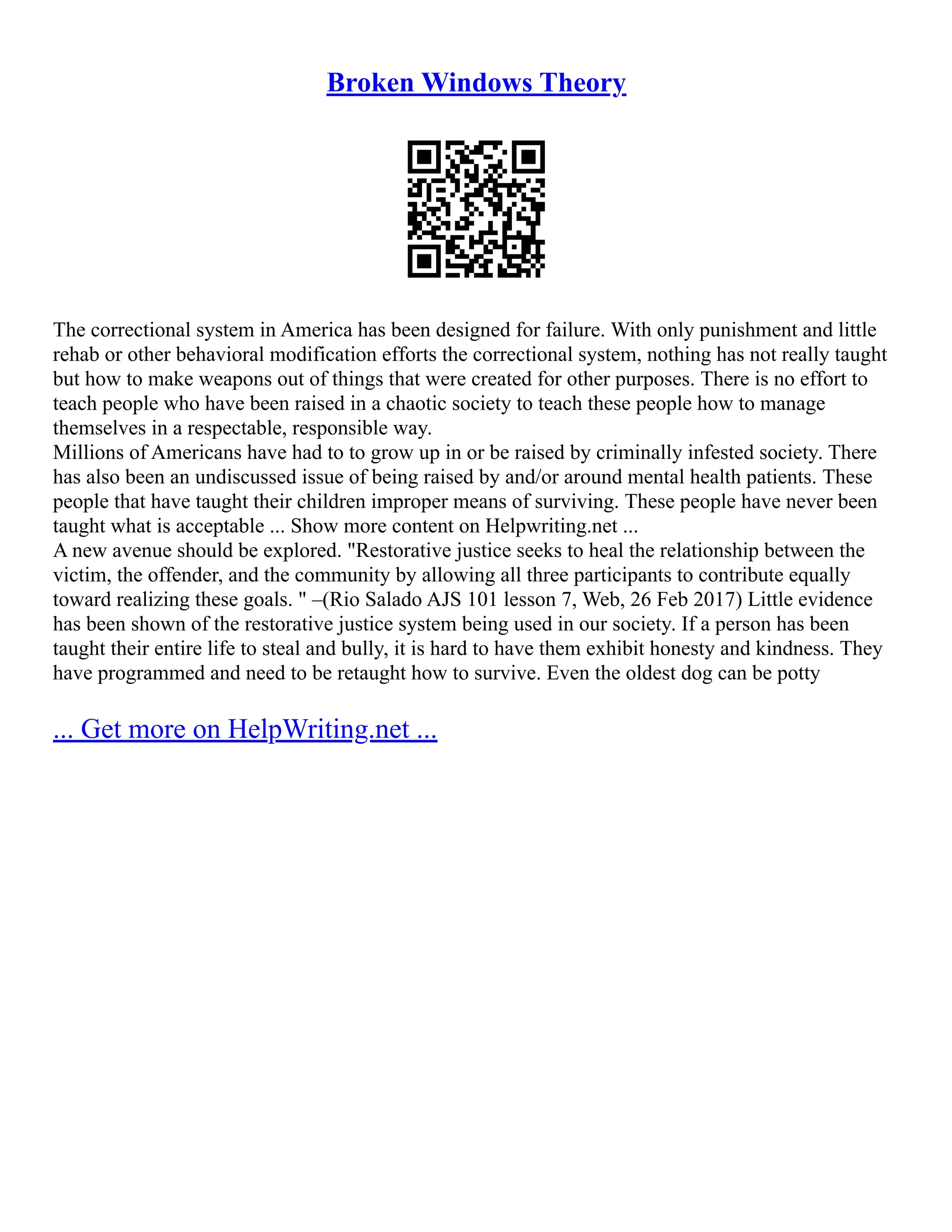 Broken Windows Theory
The correctional system in America has been designed for failure. With only punishment and little
rehab or other behavioral modification efforts the correctional system, nothing has not really taught
but how to make weapons out of things that were created for other purposes. There is no effort to
teach people who have been raised in a chaotic society to teach these people how to manage
themselves in a respectable, responsible way.
Millions of Americans have had to to grow up in or be raised by criminally infested society. There
has also been an undiscussed issue of being raised by and/or around mental health patients. These
people that have taught their children improper means of surviving. These people have never been
taught what is acceptable ... Show more content on Helpwriting.net ...
A new avenue should be explored. "Restorative justice seeks to heal the relationship between the
victim, the offender, and the community by allowing all three participants to contribute equally
toward realizing these goals. " –(Rio Salado AJS 101 lesson 7, Web, 26 Feb 2017) Little evidence
has been shown of the restorative justice system being used in our society. If a person has been
taught their entire life to steal and bully, it is hard to have them exhibit honesty and kindness. They
have programmed and need to be retaught how to survive. Even the oldest dog can be potty
... Get more on HelpWriting.net ...
 