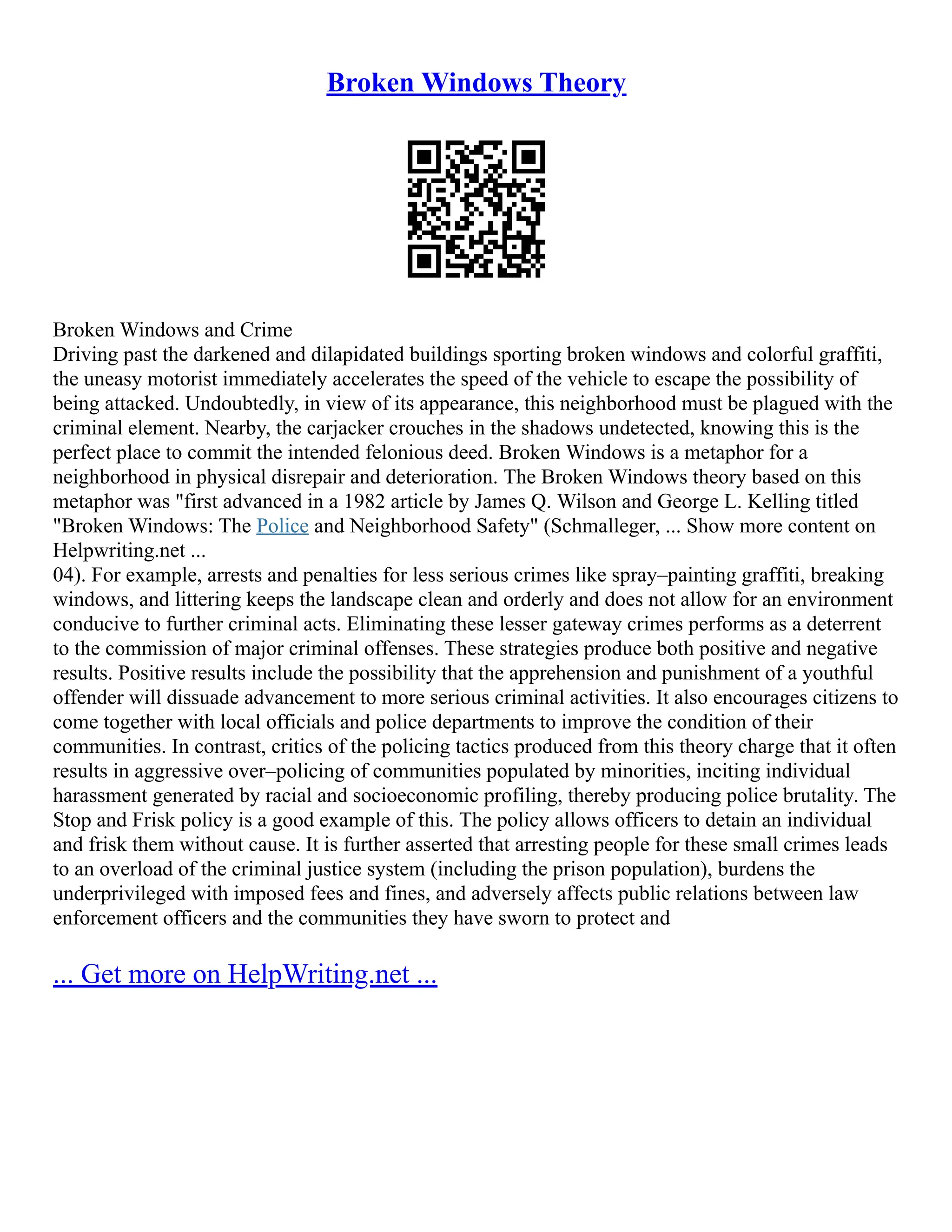 Broken Windows Theory
Broken Windows and Crime
Driving past the darkened and dilapidated buildings sporting broken windows and colorful graffiti,
the uneasy motorist immediately accelerates the speed of the vehicle to escape the possibility of
being attacked. Undoubtedly, in view of its appearance, this neighborhood must be plagued with the
criminal element. Nearby, the carjacker crouches in the shadows undetected, knowing this is the
perfect place to commit the intended felonious deed. Broken Windows is a metaphor for a
neighborhood in physical disrepair and deterioration. The Broken Windows theory based on this
metaphor was "first advanced in a 1982 article by James Q. Wilson and George L. Kelling titled
"Broken Windows: The Police and Neighborhood Safety" (Schmalleger, ... Show more content on
Helpwriting.net ...
04). For example, arrests and penalties for less serious crimes like spray–painting graffiti, breaking
windows, and littering keeps the landscape clean and orderly and does not allow for an environment
conducive to further criminal acts. Eliminating these lesser gateway crimes performs as a deterrent
to the commission of major criminal offenses. These strategies produce both positive and negative
results. Positive results include the possibility that the apprehension and punishment of a youthful
offender will dissuade advancement to more serious criminal activities. It also encourages citizens to
come together with local officials and police departments to improve the condition of their
communities. In contrast, critics of the policing tactics produced from this theory charge that it often
results in aggressive over–policing of communities populated by minorities, inciting individual
harassment generated by racial and socioeconomic profiling, thereby producing police brutality. The
Stop and Frisk policy is a good example of this. The policy allows officers to detain an individual
and frisk them without cause. It is further asserted that arresting people for these small crimes leads
to an overload of the criminal justice system (including the prison population), burdens the
underprivileged with imposed fees and fines, and adversely affects public relations between law
enforcement officers and the communities they have sworn to protect and
... Get more on HelpWriting.net ...
 