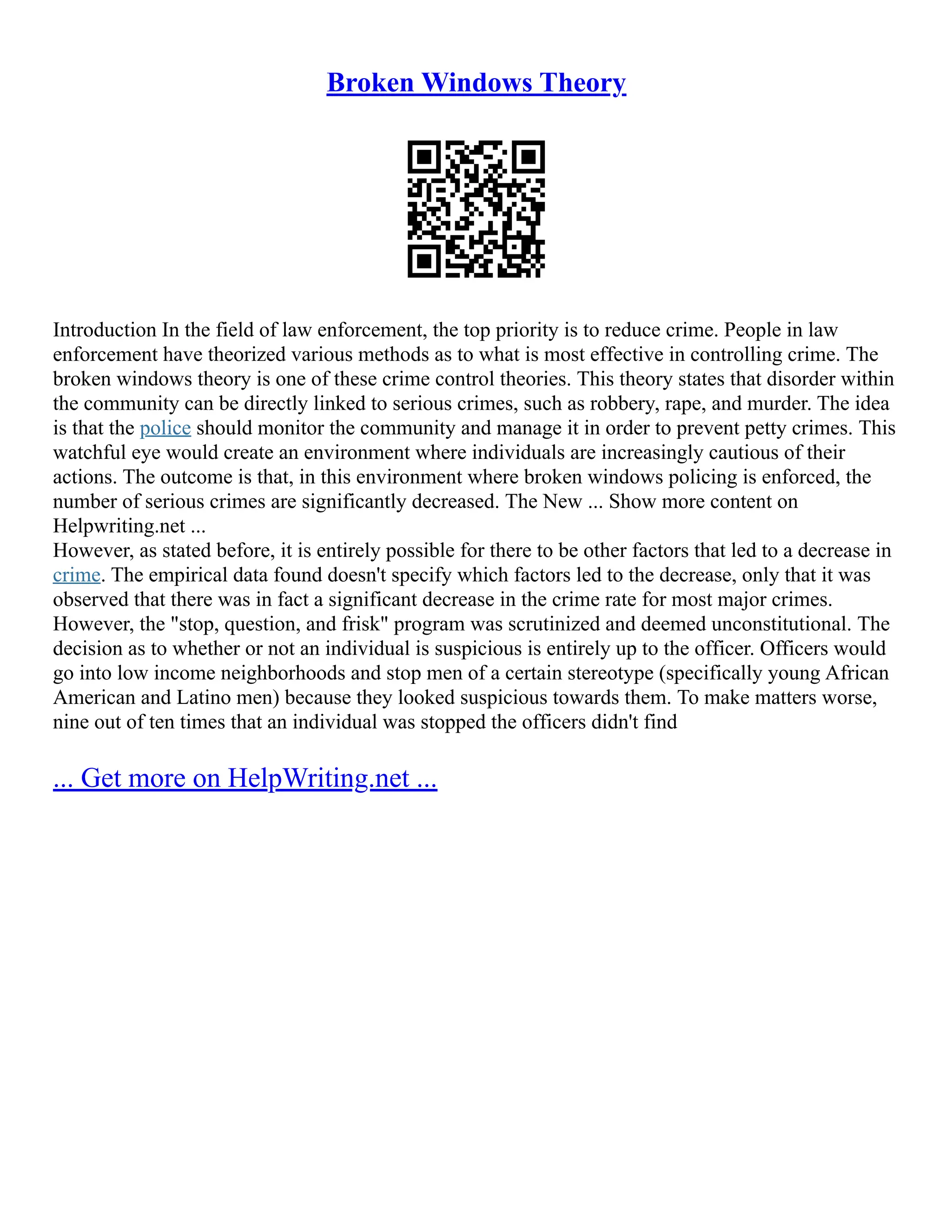 Broken Windows Theory
Introduction In the field of law enforcement, the top priority is to reduce crime. People in law
enforcement have theorized various methods as to what is most effective in controlling crime. The
broken windows theory is one of these crime control theories. This theory states that disorder within
the community can be directly linked to serious crimes, such as robbery, rape, and murder. The idea
is that the police should monitor the community and manage it in order to prevent petty crimes. This
watchful eye would create an environment where individuals are increasingly cautious of their
actions. The outcome is that, in this environment where broken windows policing is enforced, the
number of serious crimes are significantly decreased. The New ... Show more content on
Helpwriting.net ...
However, as stated before, it is entirely possible for there to be other factors that led to a decrease in
crime. The empirical data found doesn't specify which factors led to the decrease, only that it was
observed that there was in fact a significant decrease in the crime rate for most major crimes.
However, the "stop, question, and frisk" program was scrutinized and deemed unconstitutional. The
decision as to whether or not an individual is suspicious is entirely up to the officer. Officers would
go into low income neighborhoods and stop men of a certain stereotype (specifically young African
American and Latino men) because they looked suspicious towards them. To make matters worse,
nine out of ten times that an individual was stopped the officers didn't find
... Get more on HelpWriting.net ...
 