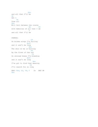 Bbm
and all that I’ll be
Ab
Set A
      F#
free all
Bbm
Will fall between the cracks
                  Ab         F#
with memories of all that I am
                  F
and all that I’ll be


CHORUS:
                     C#
On broken wings I’m falling
                Ab/C
and it won’t be long
                  Bbm
The skin on me is burning
                     F#
By the fires of the sun
                      C#
On skinned knees I’m bleeding
                Ab/C
and it won’t be long
                        Bbm
I’ve got to find that meaning
                   F#
I’ll search for so long

END: Bbm, Ab, F#, F    2x   END ON
Bbm
 