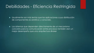 Debilidades - Eficiencia Restringida
 Usualmente son más lentas que las aplicaciones cuya distribución
de componentes es estática y conocida.
 Los sistemas que dependen directamente de un mecanismo
concreto para la comunicación entre procesos también dan un
mejor desempeño que una arquitectura Broker
 
