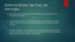 Sistemas Broker de Paso de
Mensajes
 Esta variante es apropiada para sistemas que se enfocan en la
transmisión de datos.
 Los servidores utilizan un tipo de mensaje para determinar lo que
deben hacer, en vez de ofrecer servicios que los clientes pueden
invocar.
 En este contexto, un mensaje es una secuencia de datos en bruto
junto con información adicional que especifica el tipo de mensaje,
su estructura y otros atributos relevantes.
 