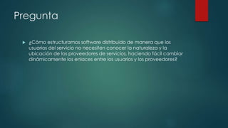 Pregunta
 ¿Cómo estructuramos software distribuido de manera que los
usuarios del servicio no necesiten conocer la naturaleza y la
ubicación de los proveedores de servicios, haciendo fácil cambiar
dinámicamente los enlaces entre los usuarios y los proveedores?
 
