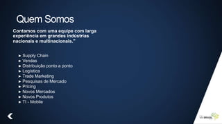 Quem Somos
Contamos com uma equipe com larga
experiência em grandes indústrias
nacionais e multinacionais.”
► Supply Chain
► Vendas
► Distribuição ponto a ponto
► Logística
► Trade Marketing
► Pesquisas de Mercado
► Pricing
► Novos Mercados
► Novos Produtos
► TI - Mobile
 