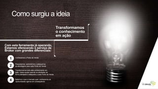 Com esta ferramenta já operando,
Estamos oferecendo o serviço de
Broker com grandes diferenciais:
1
2
3
4
Conhecemos o Ponto de Venda
Pesquisamos, aprendemos e adequamos
as abordagens para cada Ponto de Venda
Transformamos todo este conhecimento em
ação, nossa equipe executa as atividades de
forma planejada e adequada a cada Ponto de Venda.
Sabemos o que o mercado quer, conhecemos as
oportunidades agimos em consequência.
Transformamos
o conhecimento
em ação
Como surgiu a ideia
 