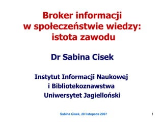 Broker informacji  w społeczeństwie wiedzy:  istota zawodu Dr Sabina Cisek Instytut Informacji Naukowej  i Bibliotekoznawstwa  Uniwersytet Jagielloński 