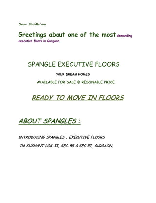 Dear Sir/Ma'am 
Greetings about one of the most demanding executive floors in Gurgaon. 
SPANGLE EXECUTIVE FLOORS 
YOUR DREAM HOMES 
AVAILABLE FOR SALE @ RESONABLE PRICE 
READY TO MOVE IN FLOORS 
ABOUT SPANGLES : 
INTRODUCING SPANGLES , EXECUTIVE FLOORS 
IN SUSHANT LOK-II, SEC-55 & SEC 57, GURGAON.  