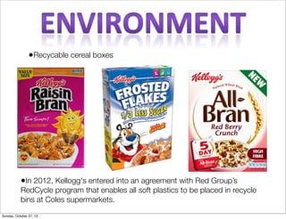 ?Recycable cereal boxes

?In 2012, Kellogg's entered into an agreement with Red Groups

RedCycle program that enables all soft plastics to be placed in recycle
bins at Coles supermarkets.
Sunday, October 27, 13

 