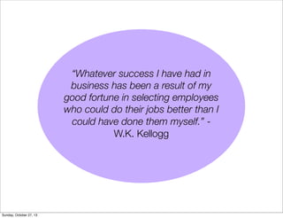 Whatever success I have had in
business has been a result of my
good fortune in selecting employees
who could do their jobs better than I
could have done them myself. W.K. Kellogg

Sunday, October 27, 13

 