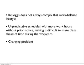 ? Kelloggs does not always comply that work-balance
lifestyle

? Unpredictable schedules with more work hours

without prior notice, making it dif?cult to make plans
ahead of time during the weekends

? Changing positions

Sunday, October 27, 13

 