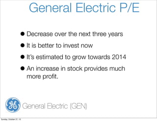 General Electric P/E
? Decrease over the next three years
? It is better to invest now
? Its estimated to grow towards 2014
? An increase in stock provides much
more pro?t.

General Electric (GEN)
Sunday, October 27, 13

 