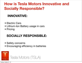 How is Tesla Motors Innovative and
Socially Responsible?
INNOVATIVE:
? Electric Cars
? Lithium-Ion Battery usage in cars
? Pricing

SOCIALLY RESPONSIBLE:
? Safety concerns
? Encouraging ef?ciency in batteries

Tesla Motors (TSLA)
Sunday, October 27, 13

 