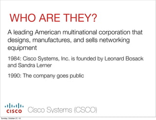 WHO ARE THEY?
A leading American multinational corporation that
designs, manufactures, and sells networking
equipment
1984: Cisco Systems, Inc. is founded by Leonard Bosack
and Sandra Lerner
1990: The company goes public

Cisco Systems (CSCO)
Sunday, October 27, 13

 