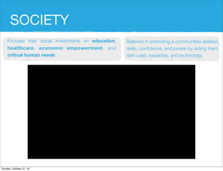 SOCIETY
Focuses their social investments on education,
healthcare, economic empowerment, and
critical human needs

Sunday, October 27, 13

Believes in extending a communities abilities,
skills, con?dence, and power by aiding them
with cash, expertise, and technology.

 