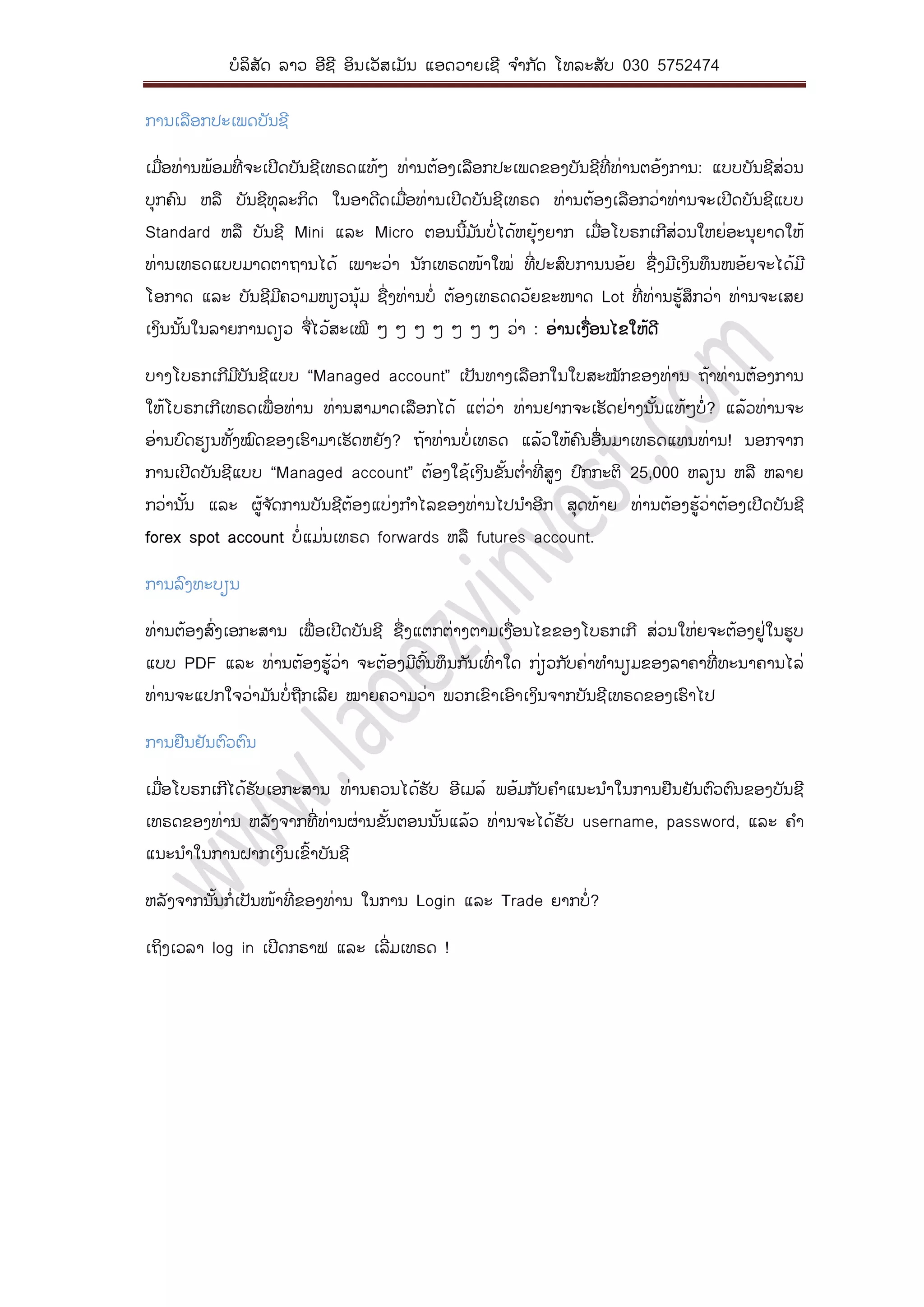 ບໍລິສັດ ລາວ ອີຊີ ອິນເວັສເມັນ ແອດວາຍເຊີ ຈ ໍາກ ັດ ໂທລະສັບ 030 5752474
ການເລືອກປະເພດບັນຊີ
ເມື່ອທ່ານພ້ອມທີ່ ຈະເປີດບັນຊີເທຣດແທ້ໆ ທ່ານຕ້ອງເລືອກປະເພດຂອງບັນຊີທີ່ ທ່ານຕອ້ງການ: ແບບບັນຊີສ່ວນ
ບຸກຄົນ ຫລື ບັນຊີທຸລະກິດ ໃນອາດີດເມື່ອທ່ານເປີດບັນຊີເທຣດ ທ່ານຕ້ອງເລືອກວ່າທ່ານຈະເປີດບັນຊີແບບ
Standard ຫລື ບັນຊີ Mini ແລະ Micro ຕອນນີ້ມ ັນບໍ່ໄດ້ຫຍຸ້ງຍາກ ເມື່ອໂບຣກເກີສ່ວນໃຫຍ່ອະນຸຍາດໃຫ້
ທ່ານເທຣດແບບມາດຕາຖານໄດ້ ເພາະວ່າ ນ ັກເທຣດໜ້າໃໝ່ ທີ່ ປະສົບການນອ້ຍ ຊື່ງມີເງິນທຶນໜອ້ຍຈະໄດ້ມີ
ໂອກາດ ແລະ ບັນຊີມີຄວາມໜຽວນຸ້ມ ຊື່ງທ່ານບໍ່ ຕ້ອງເທຣດດວ້ຍຂະໜາດ Lot ທີ່ທ່ານຮູ້ສຶກວ່າ ທ່ານຈະເສຍ
ເງິນນ ັ້ນໃນລາຍການດຽວ ຈື່ໄວ້ສະເໝີ ໆ ໆ ໆ ໆ ໆ ໆ ໆ ວ່າ : ອ່ານເງື່ອນໄຂໃຫ້ດີ
ບາງໂບຣກເກີມີບັນຊີແບບ “Managed account” ເປັນທາງເລືອກໃນໃບສະໝັກຂອງທ່ານ ຖ້າທ່ານຕ້ອງການ
ໃຫ້ໂບຣກເກີເທຣດເພື່ອທ່ານ ທ່ານສາມາດເລືອກໄດ້ ແຕ່ວ່າ ທ່ານຢາກຈະເຮັດຢ່າງນ ັ້ນແທ້ໆບໍ່? ແລ້ວທ່ານຈະ
ອ່ານບົດຮຽນທັ້ງໝົດຂອງເຮົາມາເຮັດຫຍັງ? ຖ້າທ່ານບໍ່ເທຣດ ແລ້ວໃຫ້ຄົນອື່ນມາເທຣດແທນທ່ານ! ນອກຈາກ
ການເປີດບັນຊີແບບ “Managed account” ຕ້ອງໃຊ້ເງິນຂັ້ນຕ ໍ່າທີ່ ສູງ ປົກກະຕິ 25,000 ຫລຽນ ຫລື ຫລາຍ
ກວ່ານ ັ້ນ ແລະ ຜູ້ຈ ັດການບັນຊີຕ້ອງແບ່ງກ ໍາໄລຂອງທ່ານໄປນ ໍາອີກ ສຸດທ້າຍ ທ່ານຕ້ອງຮູ້ວ່າຕ້ອງເປີດບັນຊີ
forex spot account ບໍ່ແມ່ນເທຣດ forwards ຫລື futures account.
ການລົງທະບຽນ
ທ່ານຕ້ອງສົ່ງເອກະສານ ເພື່ອເປີດບັນຊີ ຊື່ງແຕກຕ່າງຕາມເງື່ອນໄຂຂອງໂບຣກເກີ ສ່ວນໃຫ່ຍຈະຕ້ອງຢູ່ໃນຮູບ
ແບບ PDF ແລະ ທ່ານຕ້ອງຮູ້ວ່າ ຈະຕ້ອງມີຕົ້ນທຶນກ ັນເທົ່ າໃດ ກ່ຽວກ ັບຄ່າທ ໍານຽມຂອງລາຄາທີ່ ທະນາຄານໄລ່
ທ່ານຈະແປກໃຈວ່າມ ັນບໍ່ຖືກເລີຍ ໝາຍຄວາມວ່າ ພວກເຂົາເອົາເງິນຈາກບັນຊີເທຣດຂອງເຮົາໄປ
ການຢືນຢັນຕົວຕົນ
ເມື່ອໂບຣກເກີໄດ້ຮັບເອກະສານ ທ່ານຄວນໄດ້ຮັບ ອີເມລ໌ ພອ້ມກ ັບຄ ໍາແນະນ ໍາໃນການຢືນຢັນຕົວຕົນຂອງບັນຊີ
ເທຣດຂອງທ່ານ ຫລັງຈາກທີ່ ທ່ານຜ່ານຂັ້ນຕອນນ ັ້ນແລ້ວ ທ່ານຈະໄດ້ຮັບ username, password, ແລະ ຄ ໍາ
ແນະນ ໍາໃນການຝາກເງິນເຂົ້າບັນຊີ
ຫລັງຈາກນ ັ້ນກໍ່ເປັນໜ້າທີ່ ຂອງທ່ານ ໃນການ Login ແລະ Trade ຍາກບໍ່?
ເຖິງເວລາ log in ເປີດກຣາຟ ແລະ ເລີ່ມເທຣດ !
 