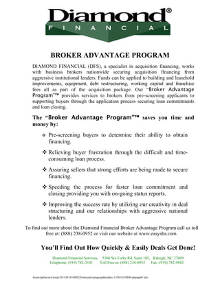 BROKER ADVANTAGE PROGRAM
   DIAMOND FINANCIAL (DFS), a specialist in acquisition financing, works
   with business brokers nationwide securing acquisition financing from
   aggressive institutional lenders. Funds can be applied to building and leasehold
   improvements, equipment, debt restructuring, working capital and franchise
   fees all as part of the acquisition package. Our “Broker Advantage
   Program”™ provides services to brokers from pre-screening applicants to
   supporting buyers through the application process securing loan commitments
   and loan closing.

   The “Broker Advantage Program”™ saves you time and
   money by:
              Pre-screening buyers to determine their ability to obtain
               financing.
           Relieving buyer frustration through the difficult and time-
            consuming loan process.
           Assuring sellers that strong efforts are being made to secure
            financing.
           Speeding the process for faster loan commitment and
            closing providing you with on-going status reports.
           Improving the success rate by utilizing our creativity in deal
            structuring and our relationships with aggressive national
            lenders.
To find out more about the Diamond Financial Broker Advantage Program call us toll
          free at: (888) 238-0952 or visit our website at www.easysba.com.

         You’ll Find Out How Quickly & Easily Deals Get Done!
                Diamond Financial Services, 5306 Six Forks Rd. Suite 105, Raleigh, NC 27609
               Telephone: (919) 782-3101   Toll Free at: (888) 238-0952  Fax: (919) 782-9882


   /home/pptfactory/temp/20110818180802/brokeradvantageupdateddoc-110818130800-phpapp01.doc
 